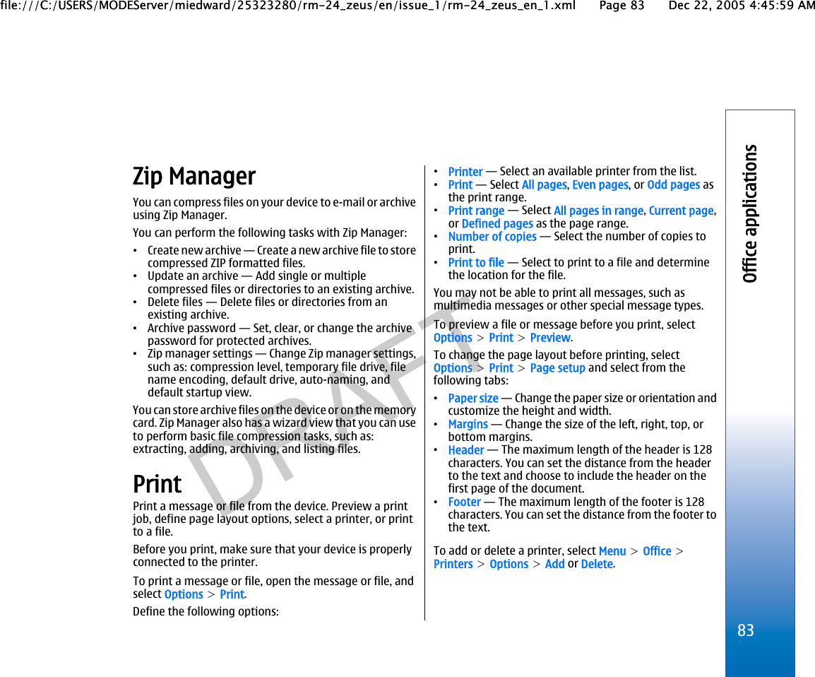 Zip ManagerYou can compress files on your device to e-mail or archiveusing Zip Manager.You can perform the following tasks with Zip Manager:•Create new archive — Create a new archive file to storecompressed ZIP formatted files.•Update an archive — Add single or multiplecompressed files or directories to an existing archive.•Delete files — Delete files or directories from anexisting archive.•Archive password — Set, clear, or change the archivepassword for protected archives.•Zip manager settings — Change Zip manager settings,such as: compression level, temporary file drive, filename encoding, default drive, auto-naming, anddefault startup view.You can store archive files on the device or on the memorycard. Zip Manager also has a wizard view that you can useto perform basic file compression tasks, such as:extracting, adding, archiving, and listing files.PrintPrint a message or file from the device. Preview a printjob, define page layout options, select a printer, or printto a file.Before you print, make sure that your device is properlyconnected to the printer.To print a message or file, open the message or file, andselect Options &gt; Print.Define the following options:•Printer — Select an available printer from the list.•Print — Select All pages, Even pages, or Odd pages asthe print range.•Print range — Select All pages in range, Current page,or Defined pages as the page range.•Number of copies — Select the number of copies toprint.•Print to file — Select to print to a file and determinethe location for the file.You may not be able to print all messages, such asmultimedia messages or other special message types.To preview a file or message before you print, selectOptions &gt; Print &gt; Preview.To change the page layout before printing, selectOptions &gt; Print &gt; Page setup and select from thefollowing tabs:•Paper size — Change the paper size or orientation andcustomize the height and width.•Margins — Change the size of the left, right, top, orbottom margins.•Header — The maximum length of the header is 128characters. You can set the distance from the headerto the text and choose to include the header on thefirst page of the document.•Footer — The maximum length of the footer is 128characters. You can set the distance from the footer tothe text.To add or delete a printer, select Menu &gt; Office &gt;Printers &gt; Options &gt; Add or Delete.83Office applicationsfile:///C:/USERS/MODEServer/miedward/25323280/rm-24_zeus/en/issue_1/rm-24_zeus_en_1.xml Page 83 Dec 22, 2005 4:45:59 AMfile:///C:/USERS/MODEServer/miedward/25323280/rm-24_zeus/en/issue_1/rm-24_zeus_en_1.xml Page 83 Dec 22, 2005 4:45:59 AM