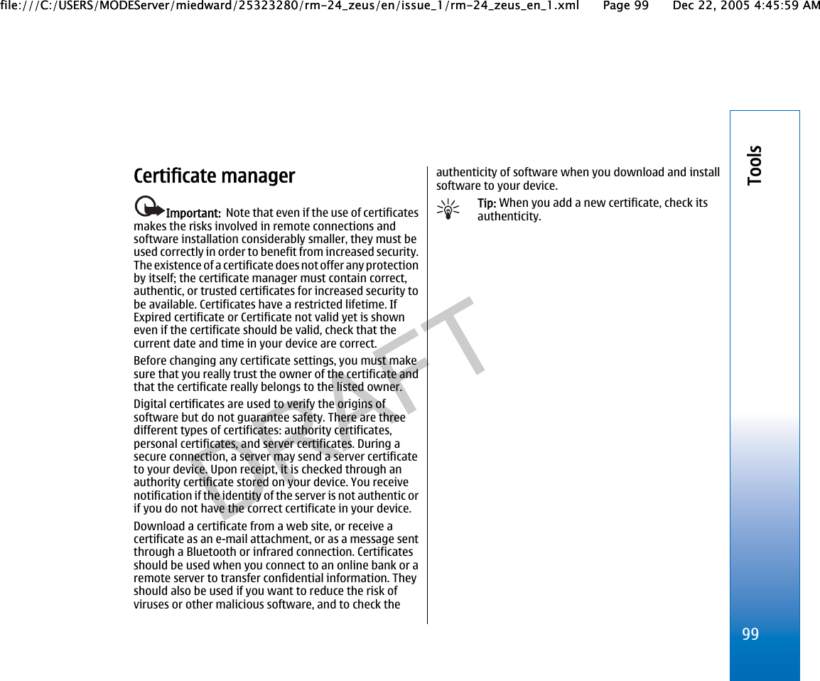 Certificate managerImportant:  Note that even if the use of certificatesmakes the risks involved in remote connections andsoftware installation considerably smaller, they must beused correctly in order to benefit from increased security.The existence of a certificate does not offer any protectionby itself; the certificate manager must contain correct,authentic, or trusted certificates for increased security tobe available. Certificates have a restricted lifetime. IfExpired certificate or Certificate not valid yet is showneven if the certificate should be valid, check that thecurrent date and time in your device are correct.Before changing any certificate settings, you must makesure that you really trust the owner of the certificate andthat the certificate really belongs to the listed owner.Digital certificates are used to verify the origins ofsoftware but do not guarantee safety. There are threedifferent types of certificates: authority certificates,personal certificates, and server certificates. During asecure connection, a server may send a server certificateto your device. Upon receipt, it is checked through anauthority certificate stored on your device. You receivenotification if the identity of the server is not authentic orif you do not have the correct certificate in your device.Download a certificate from a web site, or receive acertificate as an e-mail attachment, or as a message sentthrough a Bluetooth or infrared connection. Certificatesshould be used when you connect to an online bank or aremote server to transfer confidential information. Theyshould also be used if you want to reduce the risk ofviruses or other malicious software, and to check theauthenticity of software when you download and installsoftware to your device.Tip: When you add a new certificate, check itsauthenticity.99Toolsfile:///C:/USERS/MODEServer/miedward/25323280/rm-24_zeus/en/issue_1/rm-24_zeus_en_1.xml Page 99 Dec 22, 2005 4:45:59 AMfile:///C:/USERS/MODEServer/miedward/25323280/rm-24_zeus/en/issue_1/rm-24_zeus_en_1.xml Page 99 Dec 22, 2005 4:45:59 AM