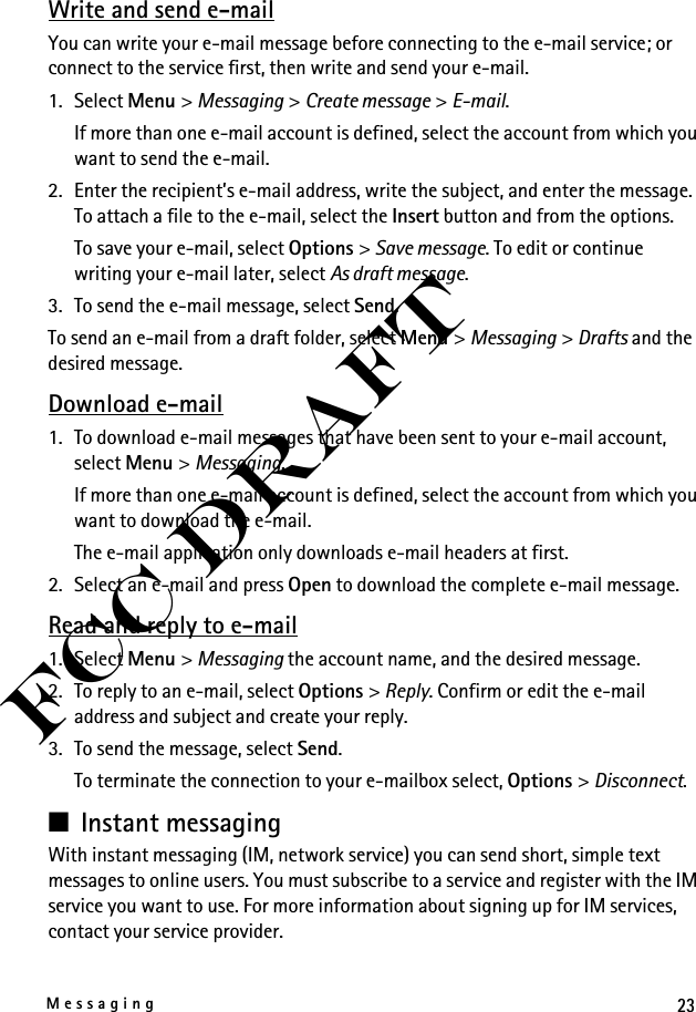 23MessagingFCC DraftWrite and send e-mailYou can write your e-mail message before connecting to the e-mail service; or connect to the service first, then write and send your e-mail.1. Select Menu &gt; Messaging &gt; Create message &gt; E-mail.If more than one e-mail account is defined, select the account from which you want to send the e-mail.2. Enter the recipient’s e-mail address, write the subject, and enter the message. To attach a file to the e-mail, select the Insert button and from the options.To save your e-mail, select Options &gt; Save message. To edit or continue writing your e-mail later, select As draft message. 3. To send the e-mail message, select Send.To send an e-mail from a draft folder, select Menu &gt; Messaging &gt; Drafts and the desired message.Download e-mail1. To download e-mail messages that have been sent to your e-mail account, select Menu &gt; Messaging.If more than one e-mail account is defined, select the account from which you want to download the e-mail.The e-mail application only downloads e-mail headers at first. 2. Select an e-mail and press Open to download the complete e-mail message.Read and reply to e-mail1. Select Menu &gt; Messaging the account name, and the desired message.2. To reply to an e-mail, select Options &gt; Reply. Confirm or edit the e-mail address and subject and create your reply.3. To send the message, select Send. To terminate the connection to your e-mailbox select, Options &gt; Disconnect.■Instant messagingWith instant messaging (IM, network service) you can send short, simple text messages to online users. You must subscribe to a service and register with the IM service you want to use. For more information about signing up for IM services, contact your service provider.
