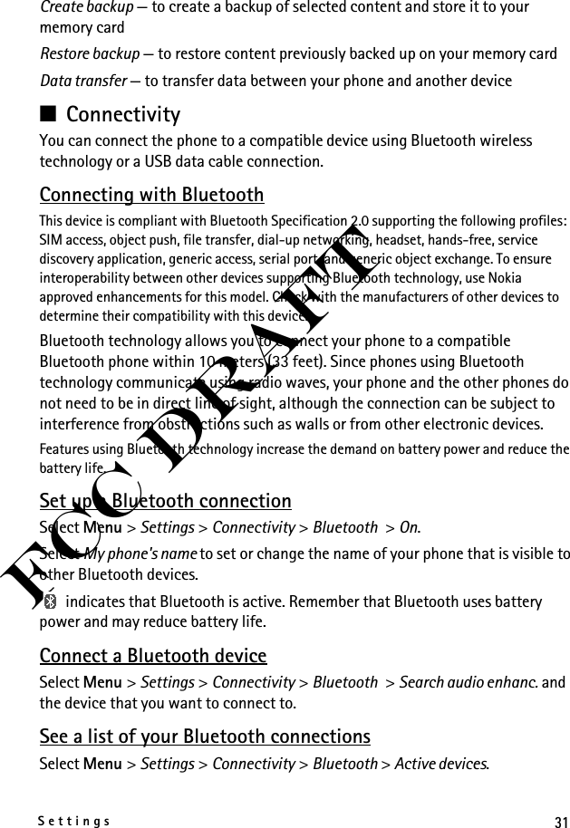 31SettingsFCC DraftCreate backup — to create a backup of selected content and store it to your memory cardRestore backup — to restore content previously backed up on your memory cardData transfer — to transfer data between your phone and another device■ConnectivityYou can connect the phone to a compatible device using Bluetooth wireless technology or a USB data cable connection.Connecting with BluetoothThis device is compliant with Bluetooth Specification 2.0 supporting the following profiles: SIM access, object push, file transfer, dial-up networking, headset, hands-free, service discovery application, generic access, serial port, and generic object exchange. To ensure interoperability between other devices supporting Bluetooth technology, use Nokia approved enhancements for this model. Check with the manufacturers of other devices to determine their compatibility with this device.Bluetooth technology allows you to connect your phone to a compatible Bluetooth phone within 10 meters (33 feet). Since phones using Bluetooth technology communicate using radio waves, your phone and the other phones do not need to be in direct line of sight, although the connection can be subject to interference from obstructions such as walls or from other electronic devices.Features using Bluetooth technology increase the demand on battery power and reduce the battery life. Set up a Bluetooth connectionSelect Menu &gt; Settings &gt; Connectivity &gt; Bluetooth &gt; On.Select My phone&apos;s name to set or change the name of your phone that is visible to other Bluetooth devices. indicates that Bluetooth is active. Remember that Bluetooth uses battery power and may reduce battery life.Connect a Bluetooth deviceSelect Menu &gt; Settings &gt; Connectivity &gt; Bluetooth &gt; Search audio enhanc. and the device that you want to connect to.See a list of your Bluetooth connectionsSelect Menu &gt; Settings &gt; Connectivity &gt; Bluetooth &gt; Active devices.