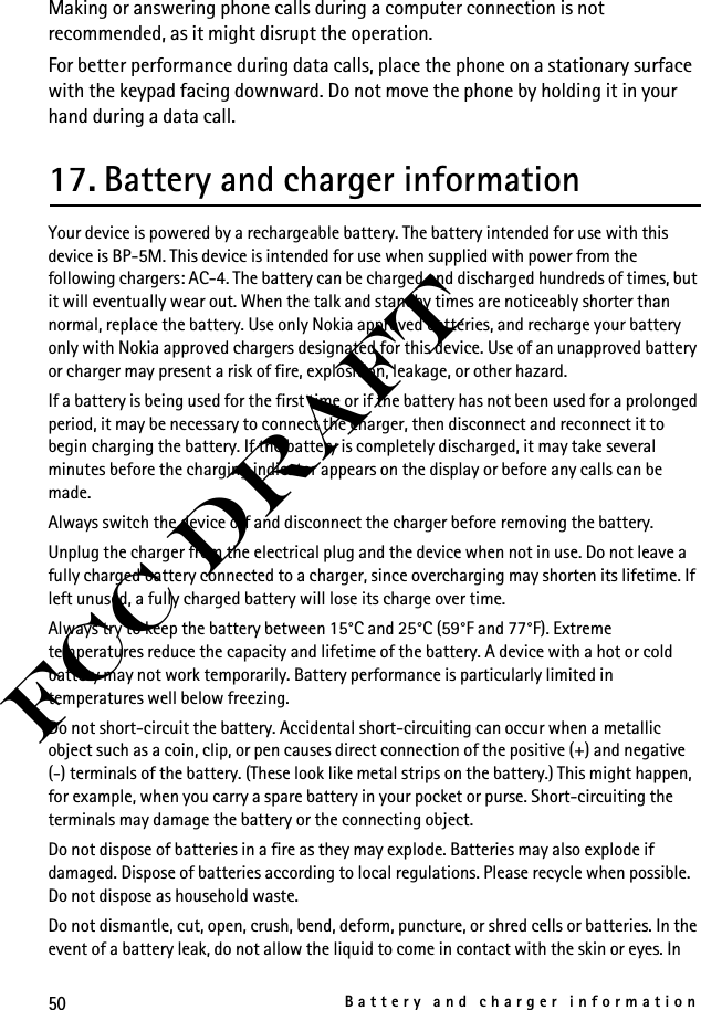 50Battery and charger informationFCC DraftMaking or answering phone calls during a computer connection is not recommended, as it might disrupt the operation.For better performance during data calls, place the phone on a stationary surface with the keypad facing downward. Do not move the phone by holding it in your hand during a data call.17. Battery and charger informationYour device is powered by a rechargeable battery. The battery intended for use with this device is BP-5M. This device is intended for use when supplied with power from the following chargers: AC-4. The battery can be charged and discharged hundreds of times, but it will eventually wear out. When the talk and standby times are noticeably shorter than normal, replace the battery. Use only Nokia approved batteries, and recharge your battery only with Nokia approved chargers designated for this device. Use of an unapproved battery or charger may present a risk of fire, explosition, leakage, or other hazard. If a battery is being used for the first time or if the battery has not been used for a prolonged period, it may be necessary to connect the charger, then disconnect and reconnect it to begin charging the battery. If the battery is completely discharged, it may take several minutes before the charging indicator appears on the display or before any calls can be made.Always switch the device off and disconnect the charger before removing the battery.Unplug the charger from the electrical plug and the device when not in use. Do not leave a fully charged battery connected to a charger, since overcharging may shorten its lifetime. If left unused, a fully charged battery will lose its charge over time.Always try to keep the battery between 15°C and 25°C (59°F and 77°F). Extreme temperatures reduce the capacity and lifetime of the battery. A device with a hot or cold battery may not work temporarily. Battery performance is particularly limited in temperatures well below freezing.Do not short-circuit the battery. Accidental short-circuiting can occur when a metallic object such as a coin, clip, or pen causes direct connection of the positive (+) and negative (-) terminals of the battery. (These look like metal strips on the battery.) This might happen, for example, when you carry a spare battery in your pocket or purse. Short-circuiting the terminals may damage the battery or the connecting object.Do not dispose of batteries in a fire as they may explode. Batteries may also explode if damaged. Dispose of batteries according to local regulations. Please recycle when possible. Do not dispose as household waste.Do not dismantle, cut, open, crush, bend, deform, puncture, or shred cells or batteries. In the event of a battery leak, do not allow the liquid to come in contact with the skin or eyes. In 