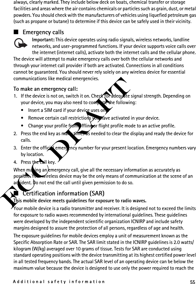 55Additional safety informationFCC Draftalways, clearly marked. They include below deck on boats, chemical transfer or storage facilities and areas where the air contains chemicals or particles such as grain, dust, or metal powders. You should check with the manufacturers of vehicles using liquefied petroleum gas (such as propane or butane) to determine if this device can be safely used in their vicinity.■Emergency callsImportant: This device operates using radio signals, wireless networks, landline networks, and user-programmed functions. If your device supports voice calls over the internet (internet calls), activate both the internet calls and the cellular phone. The device will attempt to make emergency calls over both the cellular networks and through your internet call provider if both are activated. Connections in all conditions cannot be guaranteed. You should never rely solely on any wireless device for essential communications like medical emergencies.To make an emergency call:1. If the device is not on, switch it on. Check for adequate signal strength. Depending on your device, you may also need to complete the following:• Insert a SIM card if your device uses one.• Remove certain call restrictions you have activated in your device.• Change your profile from offline or flight profile mode to an active profile.2. Press the end key as many times as needed to clear the display and ready the device for calls. 3. Enter the official emergency number for your present location. Emergency numbers vary by location.4. Press the call key.When making an emergency call, give all the necessary information as accurately as possible. Your wireless device may be the only means of communication at the scene of an accident. Do not end the call until given permission to do so.■Certification information (SAR)This mobile device meets guidelines for exposure to radio waves.Your mobile device is a radio transmitter and receiver. It is designed not to exceed the limits for exposure to radio waves recommended by international guidelines. These guidelines were developed by the independent scientific organization ICNIRP and include safety margins designed to assure the protection of all persons, regardless of age and health.The exposure guidelines for mobile devices employ a unit of measurement known as the Specific Absorption Rate or SAR. The SAR limit stated in the ICNIRP guidelines is 2.0 watts/kilogram (W/kg) averaged over 10 grams of tissue. Tests for SAR are conducted using standard operating positions with the device transmitting at its highest certified power level in all tested frequency bands. The actual SAR level of an operating device can be below the maximum value because the device is designed to use only the power required to reach the 