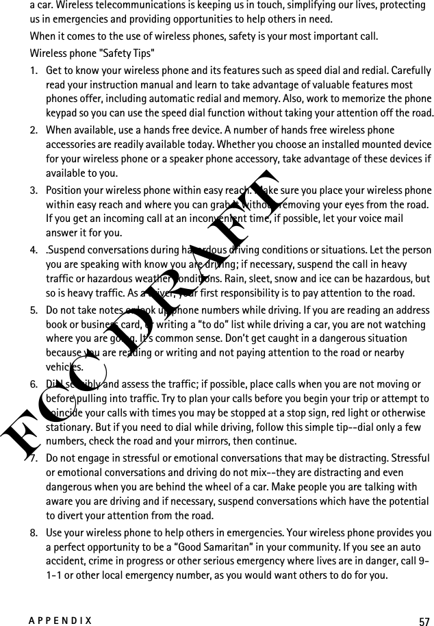57APPENDIXFCC Drafta car. Wireless telecommunications is keeping us in touch, simplifying our lives, protecting us in emergencies and providing opportunities to help others in need.When it comes to the use of wireless phones, safety is your most important call.Wireless phone &quot;Safety Tips&quot;1. Get to know your wireless phone and its features such as speed dial and redial. Carefully read your instruction manual and learn to take advantage of valuable features most phones offer, including automatic redial and memory. Also, work to memorize the phone keypad so you can use the speed dial function without taking your attention off the road.2. When available, use a hands free device. A number of hands free wireless phone accessories are readily available today. Whether you choose an installed mounted device for your wireless phone or a speaker phone accessory, take advantage of these devices if available to you.3. Position your wireless phone within easy reach. Make sure you place your wireless phone within easy reach and where you can grab it without removing your eyes from the road. If you get an incoming call at an inconvenient time, if possible, let your voice mail answer it for you.4. .Suspend conversations during hazardous driving conditions or situations. Let the person you are speaking with know you are driving; if necessary, suspend the call in heavy traffic or hazardous weather conditions. Rain, sleet, snow and ice can be hazardous, but so is heavy traffic. As a driver, your first responsibility is to pay attention to the road.5. Do not take notes or look up phone numbers while driving. If you are reading an address book or business card, or writing a “to do” list while driving a car, you are not watching where you are going. It’s common sense. Don’t get caught in a dangerous situation because you are reading or writing and not paying attention to the road or nearby vehicles.6. Dial sensibly and assess the traffic; if possible, place calls when you are not moving or before pulling into traffic. Try to plan your calls before you begin your trip or attempt to coincide your calls with times you may be stopped at a stop sign, red light or otherwise stationary. But if you need to dial while driving, follow this simple tip--dial only a few numbers, check the road and your mirrors, then continue.7. Do not engage in stressful or emotional conversations that may be distracting. Stressful or emotional conversations and driving do not mix--they are distracting and even dangerous when you are behind the wheel of a car. Make people you are talking with aware you are driving and if necessary, suspend conversations which have the potential to divert your attention from the road.8. Use your wireless phone to help others in emergencies. Your wireless phone provides you a perfect opportunity to be a “Good Samaritan” in your community. If you see an auto accident, crime in progress or other serious emergency where lives are in danger, call 9-1-1 or other local emergency number, as you would want others to do for you.