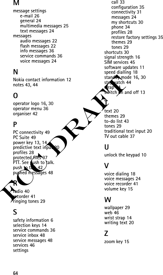 64FCC DraftMmessage settingse-mail 26general 24multimedia messages 25text messages 24messagesaudio messages 22flash messages 22info messages 36service commands 36voice messages 24NNokia contact information 12notes 43, 44Ooperator logo 16, 30operator menu 36organiser 42PPC connectivity 49PC Suite 49power key 13, 14predictive text input 20profiles 28protected files 37PTT. See push to talk.push to talk 42pushed messages 48Rradio 40recorder 41ringing tones 29Ssafety information 6selection keys 14service commands 36service inbox 48service messages 48services 46settingscall 33configuration 35connectivity 31messages 24my shortcuts 30phone 34profiles 28restore factory settings 35themes 29tones 29shortcuts 30signal strength 16SIM services 45software updates 11speed dialling 18standby mode 16, 30stopwatch 44strap 14switch on and off 13Ttext 20themes 29to-do list 43tones 29traditional text input 20TV out cable 37Uunlock the keypad 10Vvoice dialing 18voice messages 24voice recorder 41volume key 15Wwallpaper 29web 46wrist strap 14writing text 20Zzoom key 15