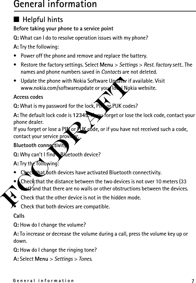 7General informationFCC DraftGeneral information■Helpful hintsBefore taking your phone to a service pointQ: What can I do to resolve operation issues with my phone?A: Try the following:• Power off the phone and remove and replace the battery.• Restore the factory settings. Select Menu &gt; Settings &gt; Rest. factory sett.. The names and phone numbers saved in Contacts are not deleted.• Update the phone with Nokia Software Updater if available. Visit www.nokia.com/softwareupdate or your local Nokia website.Access codesQ: What is my password for the lock, PIN, or PUK codes?A: The default lock code is 12345. If you forget or lose the lock code, contact your phone dealer.If you forget or lose a PIN or PUK code, or if you have not received such a code, contact your service provider.Bluetooth connectivityQ: Why can’t I find a Bluetooth device?A: Try the following:• Check that both devices have activated Bluetooth connectivity.• Check that the distance between the two devices is not over 10 meters (33 feet) and that there are no walls or other obstructions between the devices.• Check that the other device is not in the hidden mode.• Check that both devices are compatible.CallsQ: How do I change the volume?A: To increase or decrease the volume during a call, press the volume key up or down.Q: How do I change the ringing tone?A: Select Menu &gt; Settings &gt; Tones.