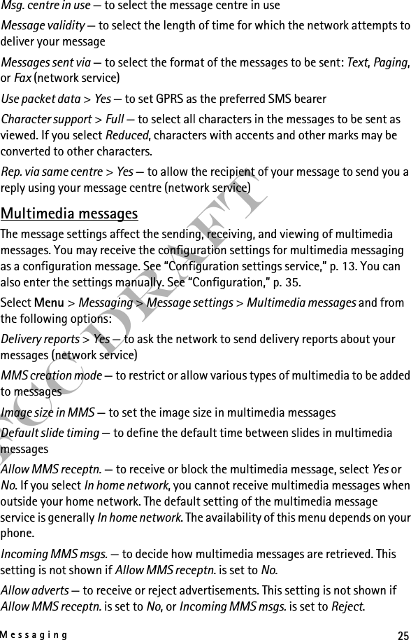 25MessagingFCC DraftMsg. centre in use — to select the message centre in useMessage validity — to select the length of time for which the network attempts to deliver your messageMessages sent via — to select the format of the messages to be sent: Text, Paging, or Fax (network service)Use packet data &gt; Yes — to set GPRS as the preferred SMS bearerCharacter support &gt; Full — to select all characters in the messages to be sent as viewed. If you select Reduced, characters with accents and other marks may be converted to other characters.Rep. via same centre &gt; Yes — to allow the recipient of your message to send you a reply using your message centre (network service)Multimedia messagesThe message settings affect the sending, receiving, and viewing of multimedia messages. You may receive the configuration settings for multimedia messaging as a configuration message. See “Configuration settings service,” p. 13. You can also enter the settings manually. See “Configuration,” p. 35.Select Menu &gt; Messaging &gt; Message settings &gt; Multimedia messages and from the following options:Delivery reports &gt; Yes — to ask the network to send delivery reports about your messages (network service)MMS creation mode — to restrict or allow various types of multimedia to be added to messagesImage size in MMS — to set the image size in multimedia messagesDefault slide timing — to define the default time between slides in multimedia messagesAllow MMS receptn. — to receive or block the multimedia message, select Yes or No. If you select In home network, you cannot receive multimedia messages when outside your home network. The default setting of the multimedia message service is generally In home network. The availability of this menu depends on your phone.Incoming MMS msgs. — to decide how multimedia messages are retrieved. This setting is not shown if Allow MMS receptn. is set to No.Allow adverts — to receive or reject advertisements. This setting is not shown if Allow MMS receptn. is set to No, or Incoming MMS msgs. is set to Reject.