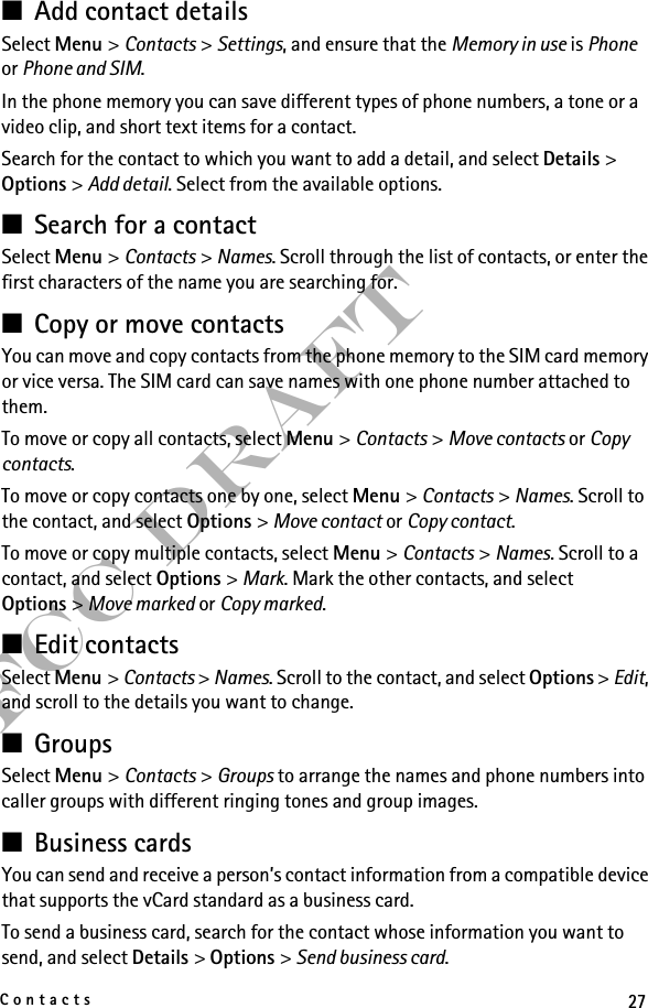 27ContactsFCC Draft■Add contact detailsSelect Menu &gt; Contacts &gt; Settings, and ensure that the Memory in use is Phone or Phone and SIM.In the phone memory you can save different types of phone numbers, a tone or a video clip, and short text items for a contact.Search for the contact to which you want to add a detail, and select Details &gt; Options &gt; Add detail. Select from the available options.■Search for a contactSelect Menu &gt; Contacts &gt; Names. Scroll through the list of contacts, or enter the first characters of the name you are searching for.■Copy or move contactsYou can move and copy contacts from the phone memory to the SIM card memory or vice versa. The SIM card can save names with one phone number attached to them. To move or copy all contacts, select Menu &gt; Contacts &gt; Move contacts or Copy contacts.To move or copy contacts one by one, select Menu &gt; Contacts &gt; Names. Scroll to the contact, and select Options &gt; Move contact or Copy contact.To move or copy multiple contacts, select Menu &gt; Contacts &gt; Names. Scroll to a contact, and select Options &gt; Mark. Mark the other contacts, and select Options &gt; Move marked or Copy marked.■Edit contactsSelect Menu &gt; Contacts &gt; Names. Scroll to the contact, and select Options &gt; Edit, and scroll to the details you want to change.■GroupsSelect Menu &gt; Contacts &gt; Groups to arrange the names and phone numbers into caller groups with different ringing tones and group images.■Business cardsYou can send and receive a person’s contact information from a compatible device that supports the vCard standard as a business card.To send a business card, search for the contact whose information you want to send, and select Details &gt; Options &gt; Send business card.