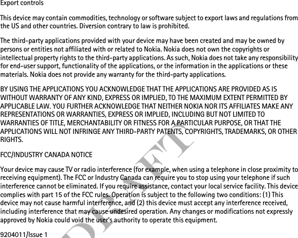 FCC DraftExport controlsThis device may contain commodities, technology or software subject to export laws and regulations from the US and other countries. Diversion contrary to law is prohibited.The third-party applications provided with your device may have been created and may be owned by persons or entities not affiliated with or related to Nokia. Nokia does not own the copyrights or intellectual property rights to the third-party applications. As such, Nokia does not take any responsibility for end-user support, functionality of the applications, or the information in the applications or these materials. Nokia does not provide any warranty for the third-party applications.BY USING THE APPLICATIONS YOU ACKNOWLEDGE THAT THE APPLICATIONS ARE PROVIDED AS IS WITHOUT WARRANTY OF ANY KIND, EXPRESS OR IMPLIED, TO THE MAXIMUM EXTENT PERMITTED BY APPLICABLE LAW. YOU FURTHER ACKNOWLEDGE THAT NEITHER NOKIA NOR ITS AFFILIATES MAKE ANY REPRESENTATIONS OR WARRANTIES, EXPRESS OR IMPLIED, INCLUDING BUT NOT LIMITED TO WARRANTIES OF TITLE, MERCHANTABILITY OR FITNESS FOR A PARTICULAR PURPOSE, OR THAT THE APPLICATIONS WILL NOT INFRINGE ANY THIRD-PARTY PATENTS, COPYRIGHTS, TRADEMARKS, OR OTHER RIGHTS. FCC/INDUSTRY CANADA NOTICEYour device may cause TV or radio interference (for example, when using a telephone in close proximity to receiving equipment). The FCC or Industry Canada can require you to stop using your telephone if such interference cannot be eliminated. If you require assistance, contact your local service facility. This device complies with part 15 of the FCC rules. Operation is subject to the following two conditions: (1) This device may not cause harmful interference, and (2) this device must accept any interference received, including interference that may cause undesired operation. Any changes or modifications not expressly approved by Nokia could void the user&apos;s authority to operate this equipment.9204011/Issue 1