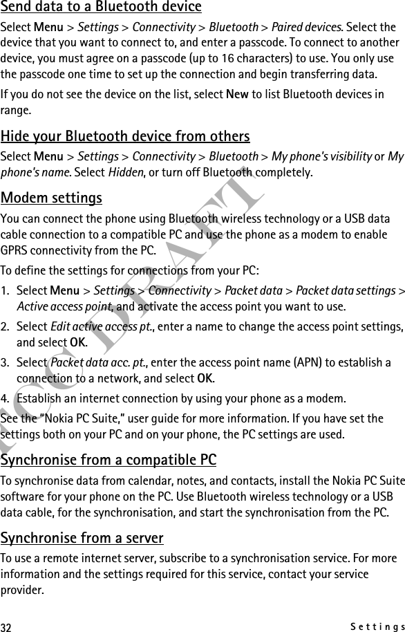 32SettingsFCC DraftSend data to a Bluetooth deviceSelect Menu &gt; Settings &gt; Connectivity &gt; Bluetooth &gt; Paired devices. Select the device that you want to connect to, and enter a passcode. To connect to another device, you must agree on a passcode (up to 16 characters) to use. You only use the passcode one time to set up the connection and begin transferring data.If you do not see the device on the list, select New to list Bluetooth devices in range.Hide your Bluetooth device from othersSelect Menu &gt; Settings &gt; Connectivity &gt; Bluetooth &gt; My phone&apos;s visibility or My phone&apos;s name. Select Hidden, or turn off Bluetooth completely.Modem settingsYou can connect the phone using Bluetooth wireless technology or a USB data cable connection to a compatible PC and use the phone as a modem to enable GPRS connectivity from the PC.To define the settings for connections from your PC: 1. Select Menu &gt; Settings &gt; Connectivity &gt; Packet data &gt; Packet data settings &gt; Active access point, and activate the access point you want to use.2. Select Edit active access pt., enter a name to change the access point settings, and select OK.3. Select Packet data acc. pt., enter the access point name (APN) to establish a connection to a network, and select OK.4. Establish an internet connection by using your phone as a modem.See the “Nokia PC Suite,” user guide for more information. If you have set the settings both on your PC and on your phone, the PC settings are used.Synchronise from a compatible PCTo synchronise data from calendar, notes, and contacts, install the Nokia PC Suite software for your phone on the PC. Use Bluetooth wireless technology or a USB data cable, for the synchronisation, and start the synchronisation from the PC.Synchronise from a serverTo use a remote internet server, subscribe to a synchronisation service. For more information and the settings required for this service, contact your service provider.
