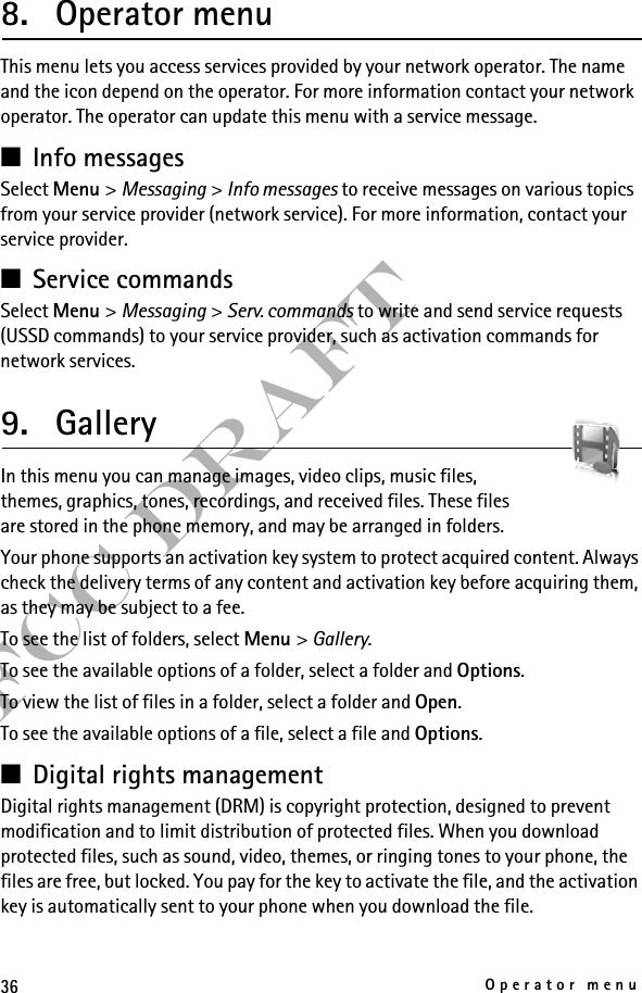 36Operator menuFCC Draft8. Operator menuThis menu lets you access services provided by your network operator. The name and the icon depend on the operator. For more information contact your network operator. The operator can update this menu with a service message.■Info messagesSelect Menu &gt; Messaging &gt; Info messages to receive messages on various topics from your service provider (network service). For more information, contact your service provider.■Service commandsSelect Menu &gt; Messaging &gt; Serv. commands to write and send service requests (USSD commands) to your service provider, such as activation commands for network services.9. GalleryIn this menu you can manage images, video clips, music files, themes, graphics, tones, recordings, and received files. These files are stored in the phone memory, and may be arranged in folders.Your phone supports an activation key system to protect acquired content. Always check the delivery terms of any content and activation key before acquiring them, as they may be subject to a fee.To see the list of folders, select Menu &gt; Gallery.To see the available options of a folder, select a folder and Options.To view the list of files in a folder, select a folder and Open. To see the available options of a file, select a file and Options.■Digital rights management Digital rights management (DRM) is copyright protection, designed to prevent modification and to limit distribution of protected files. When you download protected files, such as sound, video, themes, or ringing tones to your phone, the files are free, but locked. You pay for the key to activate the file, and the activation key is automatically sent to your phone when you download the file. 