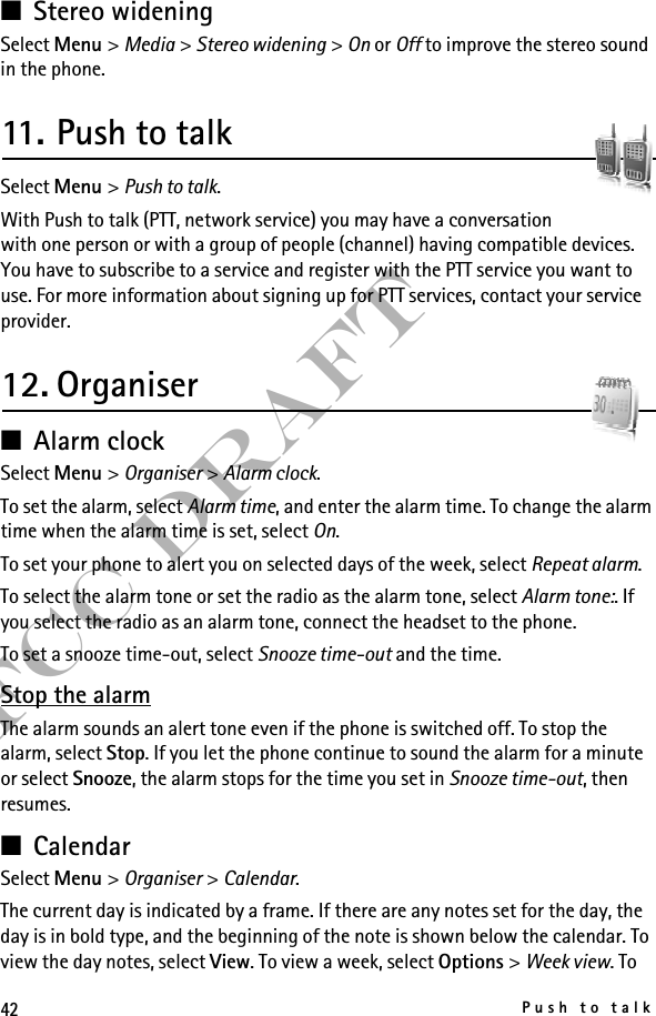 42Push to talkFCC Draft■Stereo wideningSelect Menu &gt; Media &gt; Stereo widening &gt; On or Off to improve the stereo sound in the phone.11. Push to talkSelect Menu &gt; Push to talk.With Push to talk (PTT, network service) you may have a conversation with one person or with a group of people (channel) having compatible devices. You have to subscribe to a service and register with the PTT service you want to use. For more information about signing up for PTT services, contact your service provider.12. Organiser■Alarm clockSelect Menu &gt; Organiser &gt; Alarm clock.To set the alarm, select Alarm time, and enter the alarm time. To change the alarm time when the alarm time is set, select On.To set your phone to alert you on selected days of the week, select Repeat alarm.To select the alarm tone or set the radio as the alarm tone, select Alarm tone:. If you select the radio as an alarm tone, connect the headset to the phone.To set a snooze time-out, select Snooze time-out and the time.Stop the alarmThe alarm sounds an alert tone even if the phone is switched off. To stop the alarm, select Stop. If you let the phone continue to sound the alarm for a minute or select Snooze, the alarm stops for the time you set in Snooze time-out, then resumes.■CalendarSelect Menu &gt; Organiser &gt; Calendar.The current day is indicated by a frame. If there are any notes set for the day, the day is in bold type, and the beginning of the note is shown below the calendar. To view the day notes, select View. To view a week, select Options &gt; Week view. To 