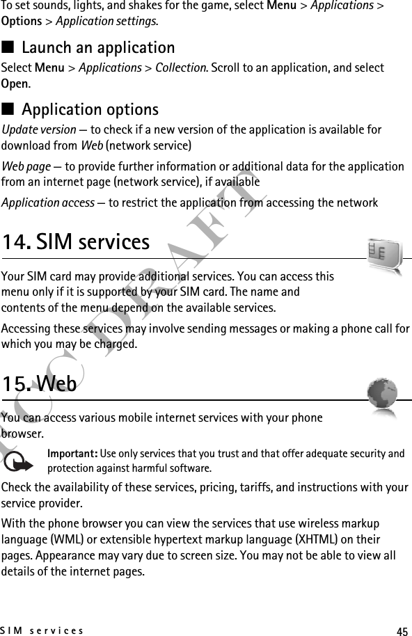 45SIM servicesFCC DraftTo set sounds, lights, and shakes for the game, select Menu &gt; Applications &gt; Options &gt; Application settings.■Launch an applicationSelect Menu &gt; Applications &gt; Collection. Scroll to an application, and select Open.■Application optionsUpdate version — to check if a new version of the application is available for download from Web (network service)Web page — to provide further information or additional data for the application from an internet page (network service), if availableApplication access — to restrict the application from accessing the network14. SIM servicesYour SIM card may provide additional services. You can access this menu only if it is supported by your SIM card. The name and contents of the menu depend on the available services.Accessing these services may involve sending messages or making a phone call for which you may be charged.15. WebYou can access various mobile internet services with your phone browser. Important: Use only services that you trust and that offer adequate security and protection against harmful software.Check the availability of these services, pricing, tariffs, and instructions with your service provider.With the phone browser you can view the services that use wireless markup language (WML) or extensible hypertext markup language (XHTML) on their pages. Appearance may vary due to screen size. You may not be able to view all details of the internet pages.