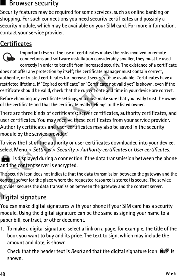 48WebFCC Draft■Browser securitySecurity features may be required for some services, such as online banking or shopping. For such connections you need security certificates and possibly a security module, which may be available on your SIM card. For more information, contact your service provider.CertificatesImportant: Even if the use of certificates makes the risks involved in remote connections and software installation considerably smaller, they must be used correctly in order to benefit from increased security. The existence of a certificate does not offer any protection by itself; the certificate manager must contain correct, authentic, or trusted certificates for increased security to be available. Certificates have a restricted lifetime. If &quot;Expired certificate&quot; or &quot;Certificate not valid yet&quot; is shown, even if the certificate should be valid, check that the current date and time in your device are correct.Before changing any certificate settings, you must make sure that you really trust the owner of the certificate and that the certificate really belongs to the listed owner.There are three kinds of certificates: server certificates, authority certificates, and user certificates. You may receive these certificates from your service provider. Authority certificates and user certificates may also be saved in the security module by the service provider.To view the list of the authority or user certificates downloaded into your device, select Menu &gt; Settings &gt; Security &gt; Authority certificates or User certificates.   is displayed during a connection if the data transmission between the phone and the content server is encrypted.The security icon does not indicate that the data transmission between the gateway and the content server (or the place where the requested resource is stored) is secure. The service provider secures the data transmission between the gateway and the content server.Digital signatureYou can make digital signatures with your phone if your SIM card has a security module. Using the digital signature can be the same as signing your name to a paper bill, contract, or other document.1. To make a digital signature, select a link on a page, for example, the title of the book you want to buy and its price. The text to sign, which may include the amount and date, is shown.Check that the header text is Read and that the digital signature icon   is shown.