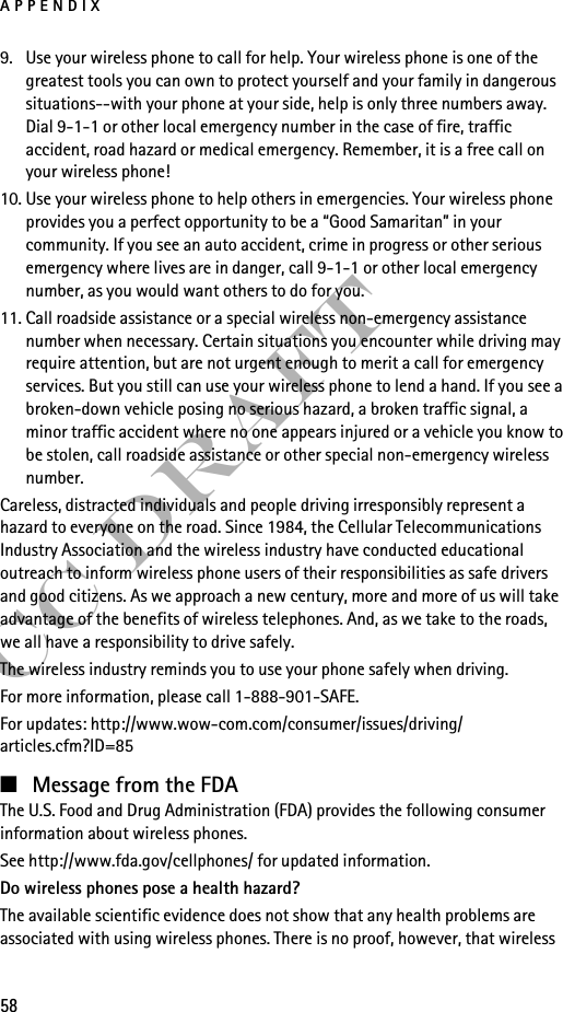 APPENDIX58FCC Draft9. Use your wireless phone to call for help. Your wireless phone is one of the greatest tools you can own to protect yourself and your family in dangerous situations--with your phone at your side, help is only three numbers away. Dial 9-1-1 or other local emergency number in the case of fire, traffic accident, road hazard or medical emergency. Remember, it is a free call on your wireless phone!10. Use your wireless phone to help others in emergencies. Your wireless phone provides you a perfect opportunity to be a “Good Samaritan” in your community. If you see an auto accident, crime in progress or other serious emergency where lives are in danger, call 9-1-1 or other local emergency number, as you would want others to do for you.11. Call roadside assistance or a special wireless non-emergency assistance number when necessary. Certain situations you encounter while driving may require attention, but are not urgent enough to merit a call for emergency services. But you still can use your wireless phone to lend a hand. If you see a broken-down vehicle posing no serious hazard, a broken traffic signal, a minor traffic accident where no one appears injured or a vehicle you know to be stolen, call roadside assistance or other special non-emergency wireless number.Careless, distracted individuals and people driving irresponsibly represent a hazard to everyone on the road. Since 1984, the Cellular Telecommunications Industry Association and the wireless industry have conducted educational outreach to inform wireless phone users of their responsibilities as safe drivers and good citizens. As we approach a new century, more and more of us will take advantage of the benefits of wireless telephones. And, as we take to the roads, we all have a responsibility to drive safely.The wireless industry reminds you to use your phone safely when driving.For more information, please call 1-888-901-SAFE.For updates: http://www.wow-com.com/consumer/issues/driving/articles.cfm?ID=85■Message from the FDAThe U.S. Food and Drug Administration (FDA) provides the following consumer information about wireless phones.See http://www.fda.gov/cellphones/ for updated information.Do wireless phones pose a health hazard?The available scientific evidence does not show that any health problems are associated with using wireless phones. There is no proof, however, that wireless 