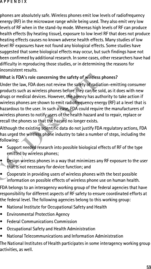 APPENDIX59FCC Draftphones are absolutely safe. Wireless phones emit low levels of radiofrequency energy (RF) in the microwave range while being used. They also emit very low levels of RF when in the stand-by mode. Whereas high levels of RF can produce health effects (by heating tissue), exposure to low level RF that does not produce heating effects causes no known adverse health effects. Many studies of low level RF exposures have not found any biological effects. Some studies have suggested that some biological effects may occur, but such findings have not been confirmed by additional research. In some cases, other researchers have had difficulty in reproducing those studies, or in determining the reasons for inconsistent results.What is FDA&apos;s role concerning the safety of wireless phones?Under the law, FDA does not review the safety of radiation-emitting consumer products such as wireless phones before they can be sold, as it does with new drugs or medical devices. However, the agency has authority to take action if wireless phones are shown to emit radiofrequency energy (RF) at a level that is hazardous to the user. In such a case, FDA could require the manufacturers of wireless phones to notify users of the health hazard and to repair, replace or recall the phones so that the hazard no longer exists.Although the existing scientific data do not justify FDA regulatory actions, FDA has urged the wireless phone industry to take a number of steps, including the following:• Support needed research into possible biological effects of RF of the type emitted by wireless phones; • Design wireless phones in a way that minimizes any RF exposure to the user that is not necessary for device function; and • Cooperate in providing users of wireless phones with the best possible information on possible effects of wireless phone use on human health.FDA belongs to an interagency working group of the federal agencies that have responsibility for different aspects of RF safety to ensure coordinated efforts at the federal level. The following agencies belong to this working group:• National Institute for Occupational Safety and Health• Environmental Protection Agency• Federal Communications Commission• Occupational Safety and Health Administration• National Telecommunications and Information AdministrationThe National Institutes of Health participates in some interagency working group activities, as well.