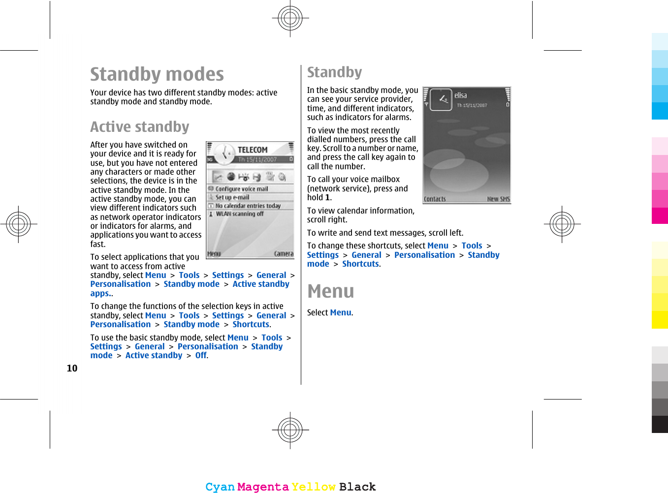 Standby modesYour device has two different standby modes: activestandby mode and standby mode.Active standbyAfter you have switched onyour device and it is ready foruse, but you have not enteredany characters or made otherselections, the device is in theactive standby mode. In theactive standby mode, you canview different indicators suchas network operator indicatorsor indicators for alarms, andapplications you want to accessfast.To select applications that youwant to access from activestandby, select Menu &gt; Tools &gt; Settings &gt; General &gt;Personalisation &gt; Standby mode &gt; Active standbyapps..To change the functions of the selection keys in activestandby, select Menu &gt; Tools &gt; Settings &gt; General &gt;Personalisation &gt; Standby mode &gt; Shortcuts.To use the basic standby mode, select Menu &gt; Tools &gt;Settings &gt; General &gt; Personalisation &gt; Standbymode &gt; Active standby &gt; Off.StandbyIn the basic standby mode, youcan see your service provider,time, and different indicators,such as indicators for alarms.To view the most recentlydialled numbers, press the callkey. Scroll to a number or name,and press the call key again tocall the number.To call your voice mailbox(network service), press andhold 1.To view calendar information,scroll right.To write and send text messages, scroll left.To change these shortcuts, select Menu &gt; Tools &gt;Settings &gt; General &gt; Personalisation &gt; Standbymode &gt; Shortcuts.MenuSelect Menu.10CyanCyanMagentaMagentaYellowYellowBlackBlackCyanCyanMagentaMagentaYellowYellowBlackBlack