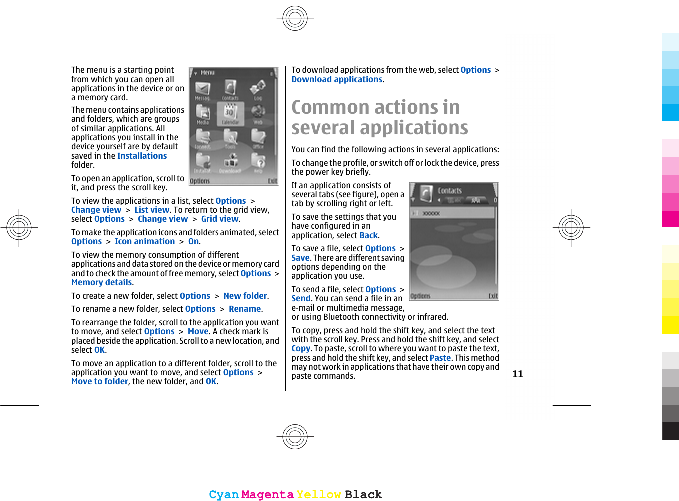 The menu is a starting pointfrom which you can open allapplications in the device or ona memory card.The menu contains applicationsand folders, which are groupsof similar applications. Allapplications you install in thedevice yourself are by defaultsaved in the Installationsfolder.To open an application, scroll toit, and press the scroll key.To view the applications in a list, select Options &gt;Change view &gt; List view. To return to the grid view,select Options &gt; Change view &gt; Grid view.To make the application icons and folders animated, selectOptions &gt; Icon animation &gt; On.To view the memory consumption of differentapplications and data stored on the device or memory cardand to check the amount of free memory, select Options &gt;Memory details.To create a new folder, select Options &gt; New folder.To rename a new folder, select Options &gt; Rename.To rearrange the folder, scroll to the application you wantto move, and select Options &gt; Move. A check mark isplaced beside the application. Scroll to a new location, andselect OK.To move an application to a different folder, scroll to theapplication you want to move, and select Options &gt;Move to folder, the new folder, and OK.To download applications from the web, select Options &gt;Download applications.Common actions inseveral applicationsYou can find the following actions in several applications:To change the profile, or switch off or lock the device, pressthe power key briefly.If an application consists ofseveral tabs (see figure), open atab by scrolling right or left.To save the settings that youhave configured in anapplication, select Back.To save a file, select Options &gt;Save. There are different savingoptions depending on theapplication you use.To send a file, select Options &gt;Send. You can send a file in ane-mail or multimedia message,or using Bluetooth connectivity or infrared.To copy, press and hold the shift key, and select the textwith the scroll key. Press and hold the shift key, and selectCopy. To paste, scroll to where you want to paste the text,press and hold the shift key, and select Paste. This methodmay not work in applications that have their own copy andpaste commands. 11CyanCyanMagentaMagentaYellowYellowBlackBlackCyanCyanMagentaMagentaYellowYellowBlackBlack