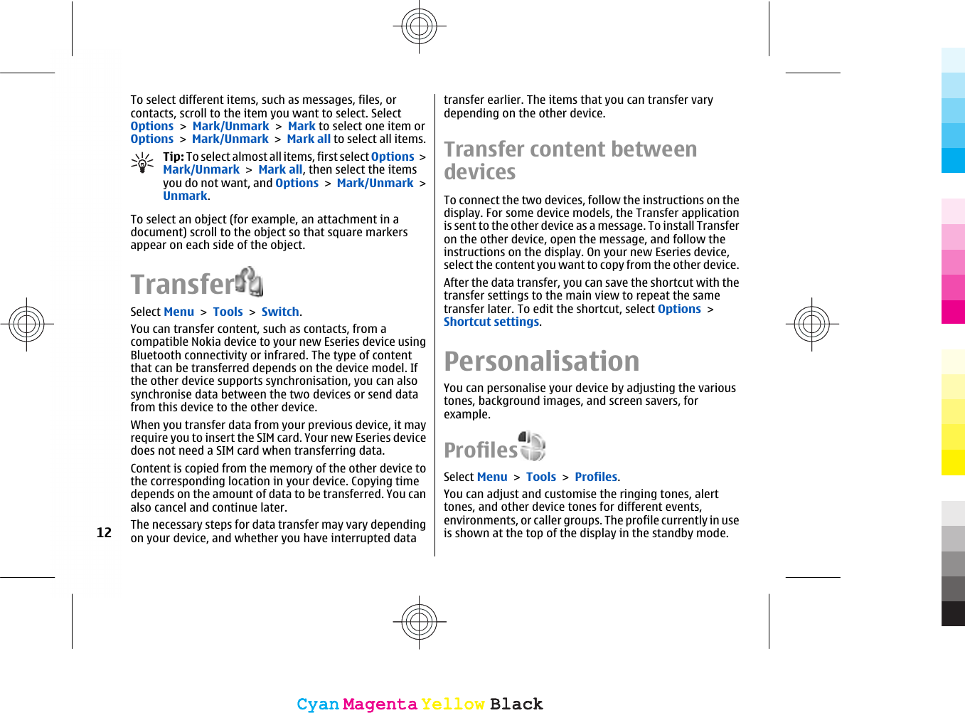 To select different items, such as messages, files, orcontacts, scroll to the item you want to select. SelectOptions &gt; Mark/Unmark &gt; Mark to select one item orOptions &gt; Mark/Unmark &gt; Mark all to select all items.Tip: To select almost all items, first select Options &gt;Mark/Unmark &gt; Mark all, then select the itemsyou do not want, and Options &gt; Mark/Unmark &gt;Unmark.To select an object (for example, an attachment in adocument) scroll to the object so that square markersappear on each side of the object.TransferSelect Menu &gt; Tools &gt; Switch.You can transfer content, such as contacts, from acompatible Nokia device to your new Eseries device usingBluetooth connectivity or infrared. The type of contentthat can be transferred depends on the device model. Ifthe other device supports synchronisation, you can alsosynchronise data between the two devices or send datafrom this device to the other device.When you transfer data from your previous device, it mayrequire you to insert the SIM card. Your new Eseries devicedoes not need a SIM card when transferring data.Content is copied from the memory of the other device tothe corresponding location in your device. Copying timedepends on the amount of data to be transferred. You canalso cancel and continue later.The necessary steps for data transfer may vary dependingon your device, and whether you have interrupted datatransfer earlier. The items that you can transfer varydepending on the other device.Transfer content betweendevicesTo connect the two devices, follow the instructions on thedisplay. For some device models, the Transfer applicationis sent to the other device as a message. To install Transferon the other device, open the message, and follow theinstructions on the display. On your new Eseries device,select the content you want to copy from the other device.After the data transfer, you can save the shortcut with thetransfer settings to the main view to repeat the sametransfer later. To edit the shortcut, select Options &gt;Shortcut settings.PersonalisationYou can personalise your device by adjusting the varioustones, background images, and screen savers, forexample.ProfilesSelect Menu &gt; Tools &gt; Profiles.You can adjust and customise the ringing tones, alerttones, and other device tones for different events,environments, or caller groups. The profile currently in useis shown at the top of the display in the standby mode.12CyanCyanMagentaMagentaYellowYellowBlackBlackCyanCyanMagentaMagentaYellowYellowBlackBlack