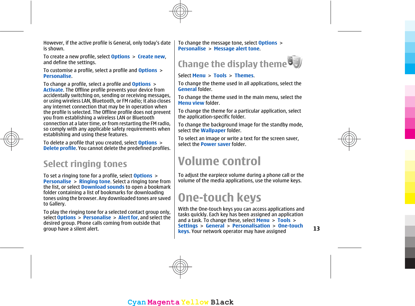 However, if the active profile is General, only today&apos;s dateis shown.To create a new profile, select Options &gt; Create new,and define the settings.To customise a profile, select a profile and Options &gt;Personalise.To change a profile, select a profile and Options &gt;Activate. The Offline profile prevents your device fromaccidentally switching on, sending or receiving messages,or using wireless LAN, Bluetooth, or FM radio; it also closesany internet connection that may be in operation whenthe profile is selected. The Offline profile does not preventyou from establishing a wireless LAN or Bluetoothconnection at a later time, or from restarting the FM radio,so comply with any applicable safety requirements whenestablishing and using these features.To delete a profile that you created, select Options &gt;Delete profile. You cannot delete the predefined profiles.Select ringing tonesTo set a ringing tone for a profile, select Options &gt;Personalise &gt; Ringing tone. Select a ringing tone fromthe list, or select Download sounds to open a bookmarkfolder containing a list of bookmarks for downloadingtones using the browser. Any downloaded tones are savedto Gallery.To play the ringing tone for a selected contact group only,select Options &gt; Personalise &gt; Alert for, and select thedesired group. Phone calls coming from outside thatgroup have a silent alert.To change the message tone, select Options &gt;Personalise &gt; Message alert tone.Change the display themeSelect Menu &gt; Tools &gt; Themes.To change the theme used in all applications, select theGeneral folder.To change the theme used in the main menu, select theMenu view folder.To change the theme for a particular application, selectthe application-specific folder.To change the background image for the standby mode,select the Wallpaper folder.To select an image or write a text for the screen saver,select the Power saver folder.Volume controlTo adjust the earpiece volume during a phone call or thevolume of the media applications, use the volume keys.One-touch keysWith the One-touch keys you can access applications andtasks quickly. Each key has been assigned an applicationand a task. To change these, select Menu &gt; Tools &gt;Settings &gt; General &gt; Personalisation &gt; One-touchkeys. Your network operator may have assigned 13CyanCyanMagentaMagentaYellowYellowBlackBlackCyanCyanMagentaMagentaYellowYellowBlackBlack