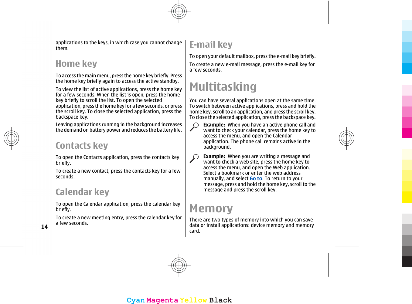 applications to the keys, in which case you cannot changethem.Home keyTo access the main menu, press the home key briefly. Pressthe home key briefly again to access the active standby.To view the list of active applications, press the home keyfor a few seconds. When the list is open, press the homekey briefly to scroll the list. To open the selectedapplication, press the home key for a few seconds, or pressthe scroll key. To close the selected application, press thebackspace key.Leaving applications running in the background increasesthe demand on battery power and reduces the battery life.Contacts keyTo open the Contacts application, press the contacts keybriefly.To create a new contact, press the contacts key for a fewseconds.Calendar keyTo open the Calendar application, press the calendar keybriefly.To create a new meeting entry, press the calendar key fora few seconds.E-mail keyTo open your default mailbox, press the e-mail key briefly.To create a new e-mail message, press the e-mail key fora few seconds.MultitaskingYou can have several applications open at the same time.To switch between active applications, press and hold thehome key, scroll to an application, and press the scroll key.To close the selected application, press the backspace key.Example:  When you have an active phone call andwant to check your calendar, press the home key toaccess the menu, and open the Calendarapplication. The phone call remains active in thebackground.Example:  When you are writing a message andwant to check a web site, press the home key toaccess the menu, and open the Web application.Select a bookmark or enter the web addressmanually, and select Go to. To return to yourmessage, press and hold the home key, scroll to themessage and press the scroll key.MemoryThere are two types of memory into which you can savedata or install applications: device memory and memorycard.14CyanCyanMagentaMagentaYellowYellowBlackBlackCyanCyanMagentaMagentaYellowYellowBlackBlack