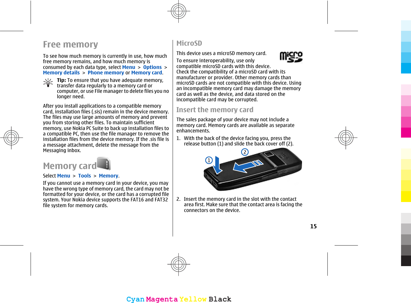 Free memoryTo see how much memory is currently in use, how muchfree memory remains, and how much memory isconsumed by each data type, select Menu &gt; Options &gt;Memory details &gt; Phone memory or Memory card.Tip: To ensure that you have adequate memory,transfer data regularly to a memory card orcomputer, or use File manager to delete files you nolonger need.After you install applications to a compatible memorycard, installation files (.sis) remain in the device memory.The files may use large amounts of memory and preventyou from storing other files. To maintain sufficientmemory, use Nokia PC Suite to back up installation files toa compatible PC, then use the file manager to remove theinstallation files from the device memory. If the .sis file isa message attachment, delete the message from theMessaging inbox.Memory cardSelect Menu &gt; Tools &gt; Memory.If you cannot use a memory card in your device, you mayhave the wrong type of memory card, the card may not beformatted for your device, or the card has a corrupted filesystem. Your Nokia device supports the FAT16 and FAT32file system for memory cards.MicroSDThis device uses a microSD memory card.To ensure interoperability, use onlycompatible microSD cards with this device.Check the compatibility of a microSD card with itsmanufacturer or provider. Other memory cards thanmicroSD cards are not compatible with this device. Usingan incompatible memory card may damage the memorycard as well as the device, and data stored on theincompatible card may be corrupted.Insert the memory cardThe sales package of your device may not include amemory card. Memory cards are available as separateenhancements.1. With the back of the device facing you, press therelease button (1) and slide the back cover off (2).2. Insert the memory card in the slot with the contactarea first. Make sure that the contact area is facing theconnectors on the device.15CyanCyanMagentaMagentaYellowYellowBlackBlackCyanCyanMagentaMagentaYellowYellowBlackBlack