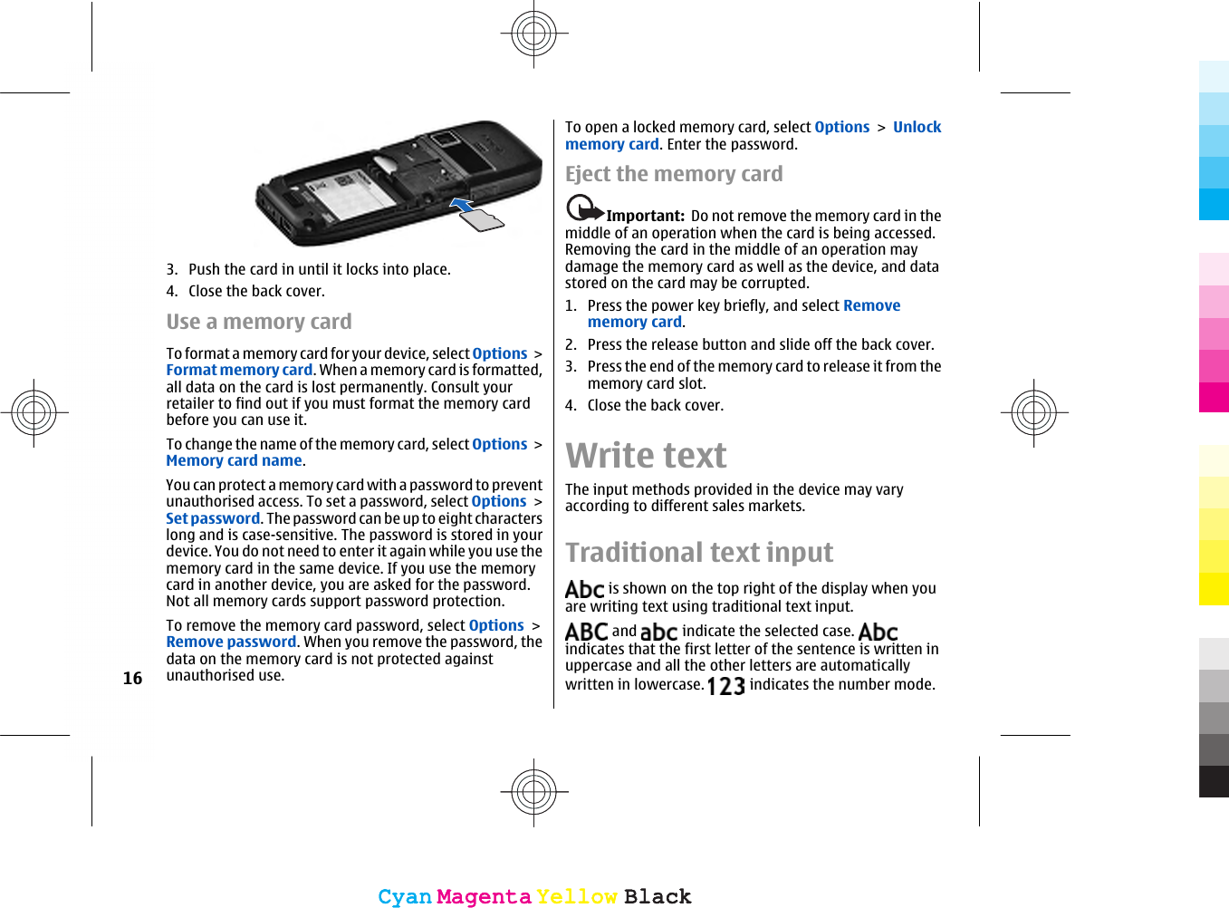 3. Push the card in until it locks into place.4. Close the back cover.Use a memory cardTo format a memory card for your device, select Options &gt;Format memory card. When a memory card is formatted,all data on the card is lost permanently. Consult yourretailer to find out if you must format the memory cardbefore you can use it.To change the name of the memory card, select Options &gt;Memory card name.You can protect a memory card with a password to preventunauthorised access. To set a password, select Options &gt;Set password. The password can be up to eight characterslong and is case-sensitive. The password is stored in yourdevice. You do not need to enter it again while you use thememory card in the same device. If you use the memorycard in another device, you are asked for the password.Not all memory cards support password protection.To remove the memory card password, select Options &gt;Remove password. When you remove the password, thedata on the memory card is not protected againstunauthorised use.To open a locked memory card, select Options &gt; Unlockmemory card. Enter the password.Eject the memory cardImportant:  Do not remove the memory card in themiddle of an operation when the card is being accessed.Removing the card in the middle of an operation maydamage the memory card as well as the device, and datastored on the card may be corrupted.1. Press the power key briefly, and select Removememory card.2. Press the release button and slide off the back cover.3. Press the end of the memory card to release it from thememory card slot.4. Close the back cover.Write textThe input methods provided in the device may varyaccording to different sales markets.Traditional text input is shown on the top right of the display when youare writing text using traditional text input. and   indicate the selected case. indicates that the first letter of the sentence is written inuppercase and all the other letters are automaticallywritten in lowercase.   indicates the number mode.16CyanCyanMagentaMagentaYellowYellowBlackBlackCyanCyanMagentaMagentaYellowYellowBlackBlack