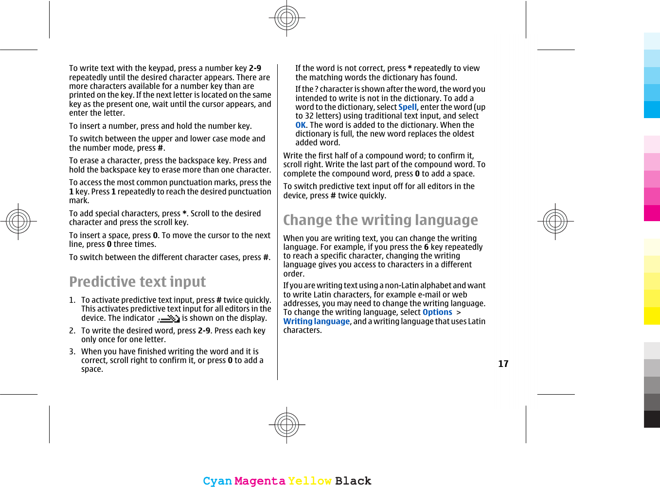 To write text with the keypad, press a number key 2-9repeatedly until the desired character appears. There aremore characters available for a number key than areprinted on the key. If the next letter is located on the samekey as the present one, wait until the cursor appears, andenter the letter.To insert a number, press and hold the number key.To switch between the upper and lower case mode andthe number mode, press #.To erase a character, press the backspace key. Press andhold the backspace key to erase more than one character.To access the most common punctuation marks, press the1 key. Press 1 repeatedly to reach the desired punctuationmark.To add special characters, press *. Scroll to the desiredcharacter and press the scroll key.To insert a space, press 0. To move the cursor to the nextline, press 0 three times.To switch between the different character cases, press #.Predictive text input1. To activate predictive text input, press # twice quickly.This activates predictive text input for all editors in thedevice. The indicator   is shown on the display.2. To write the desired word, press 2-9. Press each keyonly once for one letter.3. When you have finished writing the word and it iscorrect, scroll right to confirm it, or press 0 to add aspace.If the word is not correct, press * repeatedly to viewthe matching words the dictionary has found.If the ? character is shown after the word, the word youintended to write is not in the dictionary. To add aword to the dictionary, select Spell, enter the word (upto 32 letters) using traditional text input, and selectOK. The word is added to the dictionary. When thedictionary is full, the new word replaces the oldestadded word.Write the first half of a compound word; to confirm it,scroll right. Write the last part of the compound word. Tocomplete the compound word, press 0 to add a space.To switch predictive text input off for all editors in thedevice, press # twice quickly.Change the writing languageWhen you are writing text, you can change the writinglanguage. For example, if you press the 6 key repeatedlyto reach a specific character, changing the writinglanguage gives you access to characters in a differentorder.If you are writing text using a non-Latin alphabet and wantto write Latin characters, for example e-mail or webaddresses, you may need to change the writing language.To change the writing language, select Options &gt;Writing language, and a writing language that uses Latincharacters.17CyanCyanMagentaMagentaYellowYellowBlackBlackCyanCyanMagentaMagentaYellowYellowBlackBlack