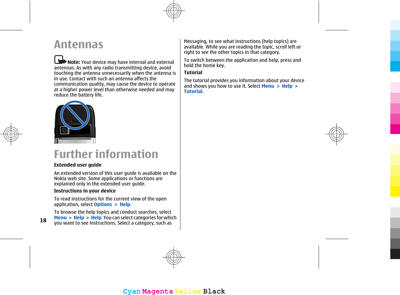 AntennasNote: Your device may have internal and externalantennas. As with any radio transmitting device, avoidtouching the antenna unnecessarily when the antenna isin use. Contact with such an antenna affects thecommunication quality, may cause the device to operateat a higher power level than otherwise needed and mayreduce the battery life.Further informationExtended user guideAn extended version of this user guide is available on theNokia web site. Some applications or functions areexplained only in the extended user guide.Instructions in your deviceTo read instructions for the current view of the openapplication, select Options &gt; Help.To browse the help topics and conduct searches, selectMenu &gt; Help &gt;  Help. You can select categories for whichyou want to see instructions. Select a category, such asMessaging, to see what instructions (help topics) areavailable. While you are reading the topic, scroll left orright to see the other topics in that category.To switch between the application and help, press andhold the home key.TutorialThe tutorial provides you information about your deviceand shows you how to use it. Select Menu &gt; Help &gt;Tutorial.18CyanCyanMagentaMagentaYellowYellowBlackBlackCyanCyanMagentaMagentaYellowYellowBlackBlack