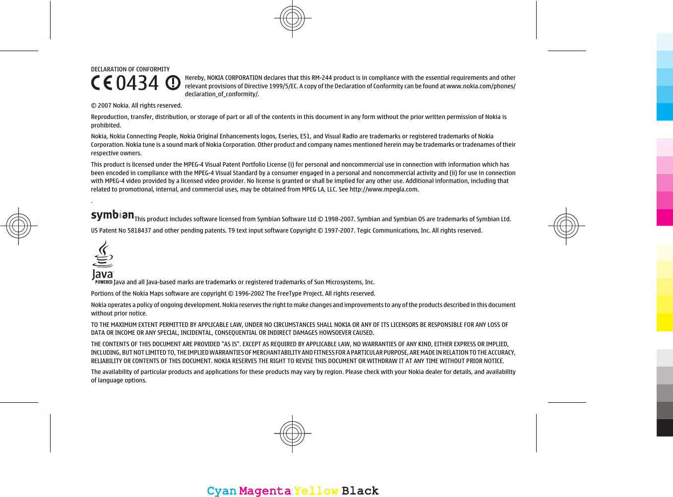 DECLARATION OF CONFORMITYHereby, NOKIA CORPORATION declares that this RM-244 product is in compliance with the essential requirements and otherrelevant provisions of Directive 1999/5/EC. A copy of the Declaration of Conformity can be found at www.nokia.com/phones/declaration_of_conformity/.© 2007 Nokia. All rights reserved.Reproduction, transfer, distribution, or storage of part or all of the contents in this document in any form without the prior written permission of Nokia isprohibited.Nokia, Nokia Connecting People, Nokia Original Enhancements logos, Eseries, E51, and Visual Radio are trademarks or registered trademarks of NokiaCorporation. Nokia tune is a sound mark of Nokia Corporation. Other product and company names mentioned herein may be trademarks or tradenames of theirrespective owners.This product is licensed under the MPEG-4 Visual Patent Portfolio License (i) for personal and noncommercial use in connection with information which hasbeen encoded in compliance with the MPEG-4 Visual Standard by a consumer engaged in a personal and noncommercial activity and (ii) for use in connectionwith MPEG-4 video provided by a licensed video provider. No license is granted or shall be implied for any other use. Additional information, including thatrelated to promotional, internal, and commercial uses, may be obtained from MPEG LA, LLC. See http://www.mpegla.com..This product includes software licensed from Symbian Software Ltd © 1998-2007. Symbian and Symbian OS are trademarks of Symbian Ltd.US Patent No 5818437 and other pending patents. T9 text input software Copyright © 1997-2007. Tegic Communications, Inc. All rights reserved.Java and all Java-based marks are trademarks or registered trademarks of Sun Microsystems, Inc.Portions of the Nokia Maps software are copyright © 1996-2002 The FreeType Project. All rights reserved.Nokia operates a policy of ongoing development. Nokia reserves the right to make changes and improvements to any of the products described in this documentwithout prior notice.TO THE MAXIMUM EXTENT PERMITTED BY APPLICABLE LAW, UNDER NO CIRCUMSTANCES SHALL NOKIA OR ANY OF ITS LICENSORS BE RESPONSIBLE FOR ANY LOSS OFDATA OR INCOME OR ANY SPECIAL, INCIDENTAL, CONSEQUENTIAL OR INDIRECT DAMAGES HOWSOEVER CAUSED.THE CONTENTS OF THIS DOCUMENT ARE PROVIDED &quot;AS IS&quot;. EXCEPT AS REQUIRED BY APPLICABLE LAW, NO WARRANTIES OF ANY KIND, EITHER EXPRESS OR IMPLIED,INCLUDING, BUT NOT LIMITED TO, THE IMPLIED WARRANTIES OF MERCHANTABILITY AND FITNESS FOR A PARTICULAR PURPOSE, ARE MADE IN RELATION TO THE ACCURACY,RELIABILITY OR CONTENTS OF THIS DOCUMENT. NOKIA RESERVES THE RIGHT TO REVISE THIS DOCUMENT OR WITHDRAW IT AT ANY TIME WITHOUT PRIOR NOTICE.The availability of particular products and applications for these products may vary by region. Please check with your Nokia dealer for details, and availabilityof language options.CyanCyanMagentaMagentaYellowYellowBlackBlackCyanCyanMagentaMagentaYellowYellowBlackBlack