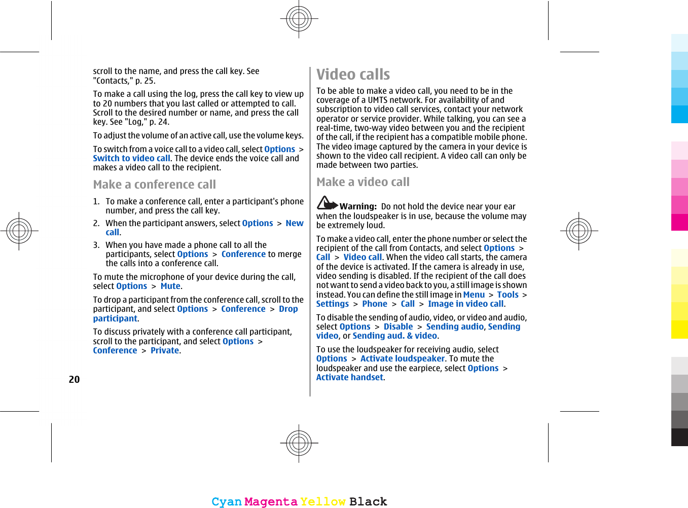 scroll to the name, and press the call key. See&quot;Contacts,&quot; p. 25.To make a call using the log, press the call key to view upto 20 numbers that you last called or attempted to call.Scroll to the desired number or name, and press the callkey. See &quot;Log,&quot; p. 24.To adjust the volume of an active call, use the volume keys.To switch from a voice call to a video call, select Options &gt;Switch to video call. The device ends the voice call andmakes a video call to the recipient.Make a conference call1. To make a conference call, enter a participant&apos;s phonenumber, and press the call key.2. When the participant answers, select Options &gt; Newcall.3. When you have made a phone call to all theparticipants, select Options &gt; Conference to mergethe calls into a conference call.To mute the microphone of your device during the call,select Options &gt; Mute.To drop a participant from the conference call, scroll to theparticipant, and select Options &gt; Conference &gt; Dropparticipant.To discuss privately with a conference call participant,scroll to the participant, and select Options &gt;Conference &gt; Private.Video callsTo be able to make a video call, you need to be in thecoverage of a UMTS network. For availability of andsubscription to video call services, contact your networkoperator or service provider. While talking, you can see areal-time, two-way video between you and the recipientof the call, if the recipient has a compatible mobile phone.The video image captured by the camera in your device isshown to the video call recipient. A video call can only bemade between two parties.Make a video callWarning:  Do not hold the device near your earwhen the loudspeaker is in use, because the volume maybe extremely loud.To make a video call, enter the phone number or select therecipient of the call from Contacts, and select Options &gt;Call &gt; Video call. When the video call starts, the cameraof the device is activated. If the camera is already in use,video sending is disabled. If the recipient of the call doesnot want to send a video back to you, a still image is showninstead. You can define the still image in Menu &gt; Tools &gt;Settings &gt; Phone &gt; Call &gt; Image in video call.To disable the sending of audio, video, or video and audio,select Options &gt; Disable &gt; Sending audio, Sendingvideo, or Sending aud. &amp; video.To use the loudspeaker for receiving audio, selectOptions &gt; Activate loudspeaker. To mute theloudspeaker and use the earpiece, select Options &gt;Activate handset.20CyanCyanMagentaMagentaYellowYellowBlackBlackCyanCyanMagentaMagentaYellowYellowBlackBlack