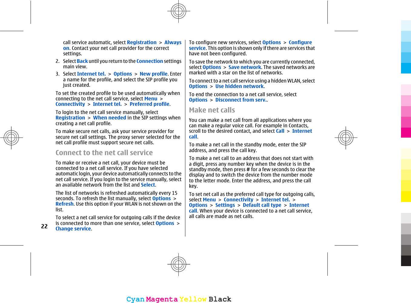 call service automatic, select Registration &gt; Alwayson. Contact your net call provider for the correctsettings.2. Select Back until you return to the Connection settingsmain view.3. Select Internet tel. &gt; Options &gt; New profile. Entera name for the profile, and select the SIP profile youjust created.To set the created profile to be used automatically whenconnecting to the net call service, select Menu &gt;Connectivity &gt; Internet tel. &gt; Preferred profile.To login to the net call service manually, selectRegistration &gt; When needed in the SIP settings whencreating a net call profile.To make secure net calls, ask your service provider forsecure net call settings. The proxy server selected for thenet call profile must support secure net calls.Connect to the net call serviceTo make or receive a net call, your device must beconnected to a net call service. If you have selectedautomatic login, your device automatically connects to thenet call service. If you login to the service manually, selectan available network from the list and Select.The list of networks is refreshed automatically every 15seconds. To refresh the list manually, select Options &gt;Refresh. Use this option if your WLAN is not shown on thelist.To select a net call service for outgoing calls if the deviceis connected to more than one service, select Options &gt;Change service.To configure new services, select Options &gt; Configureservice. This option is shown only if there are services thathave not been configured.To save the network to which you are currently connected,select Options &gt; Save network. The saved networks aremarked with a star on the list of networks.To connect to a net call service using a hidden WLAN, selectOptions &gt; Use hidden network.To end the connection to a net call service, selectOptions &gt; Disconnect from serv..Make net callsYou can make a net call from all applications where youcan make a regular voice call. For example in Contacts,scroll to the desired contact, and select Call &gt; Internetcall.To make a net call in the standby mode, enter the SIPaddress, and press the call key.To make a net call to an address that does not start witha digit, press any number key when the device is in thestandby mode, then press # for a few seconds to clear thedisplay and to switch the device from the number modeto the letter mode. Enter the address, and press the callkey.To set net call as the preferred call type for outgoing calls,select Menu &gt; Connectivity &gt; Internet tel. &gt;Options &gt; Settings &gt; Default call type &gt; Internetcall. When your device is connected to a net call service,all calls are made as net calls.22CyanCyanMagentaMagentaYellowYellowBlackBlackCyanCyanMagentaMagentaYellowYellowBlackBlack