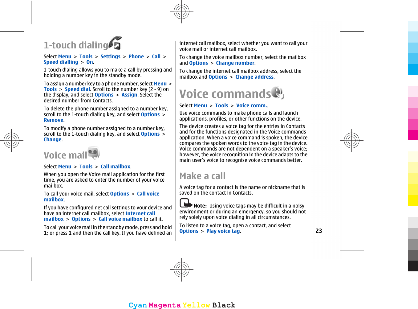 1-touch dialingSelect Menu &gt; Tools &gt; Settings &gt; Phone &gt; Call &gt;Speed dialling &gt; On.1-touch dialing allows you to make a call by pressing andholding a number key in the standby mode.To assign a number key to a phone number, select Menu &gt;Tools &gt; Speed dial. Scroll to the number key (2 - 9) onthe display, and select Options &gt; Assign. Select thedesired number from Contacts.To delete the phone number assigned to a number key,scroll to the 1-touch dialing key, and select Options &gt;Remove.To modify a phone number assigned to a number key,scroll to the 1-touch dialing key, and select Options &gt;Change.Voice mailSelect Menu &gt; Tools &gt; Call mailbox.When you open the Voice mail application for the firsttime, you are asked to enter the number of your voicemailbox.To call your voice mail, select Options &gt; Call voicemailbox.If you have configured net call settings to your device andhave an internet call mailbox, select Internet callmailbox &gt; Options &gt; Call voice mailbox to call it.To call your voice mail in the standby mode, press and hold1; or press 1 and then the call key. If you have defined aninternet call mailbox, select whether you want to call yourvoice mail or internet call mailbox.To change the voice mailbox number, select the mailboxand Options &gt; Change number.To change the internet call mailbox address, select themailbox and Options &gt; Change address.Voice commandsSelect Menu &gt; Tools &gt; Voice comm..Use voice commands to make phone calls and launchapplications, profiles, or other functions on the device.The device creates a voice tag for the entries in Contactsand for the functions designated in the Voice commandsapplication. When a voice command is spoken, the devicecompares the spoken words to the voice tag in the device.Voice commands are not dependent on a speaker’s voice;however, the voice recognition in the device adapts to themain user’s voice to recognise voice commands better.Make a callA voice tag for a contact is the name or nickname that issaved on the contact in Contacts.Note:  Using voice tags may be difficult in a noisyenvironment or during an emergency, so you should notrely solely upon voice dialing in all circumstances.To listen to a voice tag, open a contact, and selectOptions &gt; Play voice tag.23CyanCyanMagentaMagentaYellowYellowBlackBlackCyanCyanMagentaMagentaYellowYellowBlackBlack