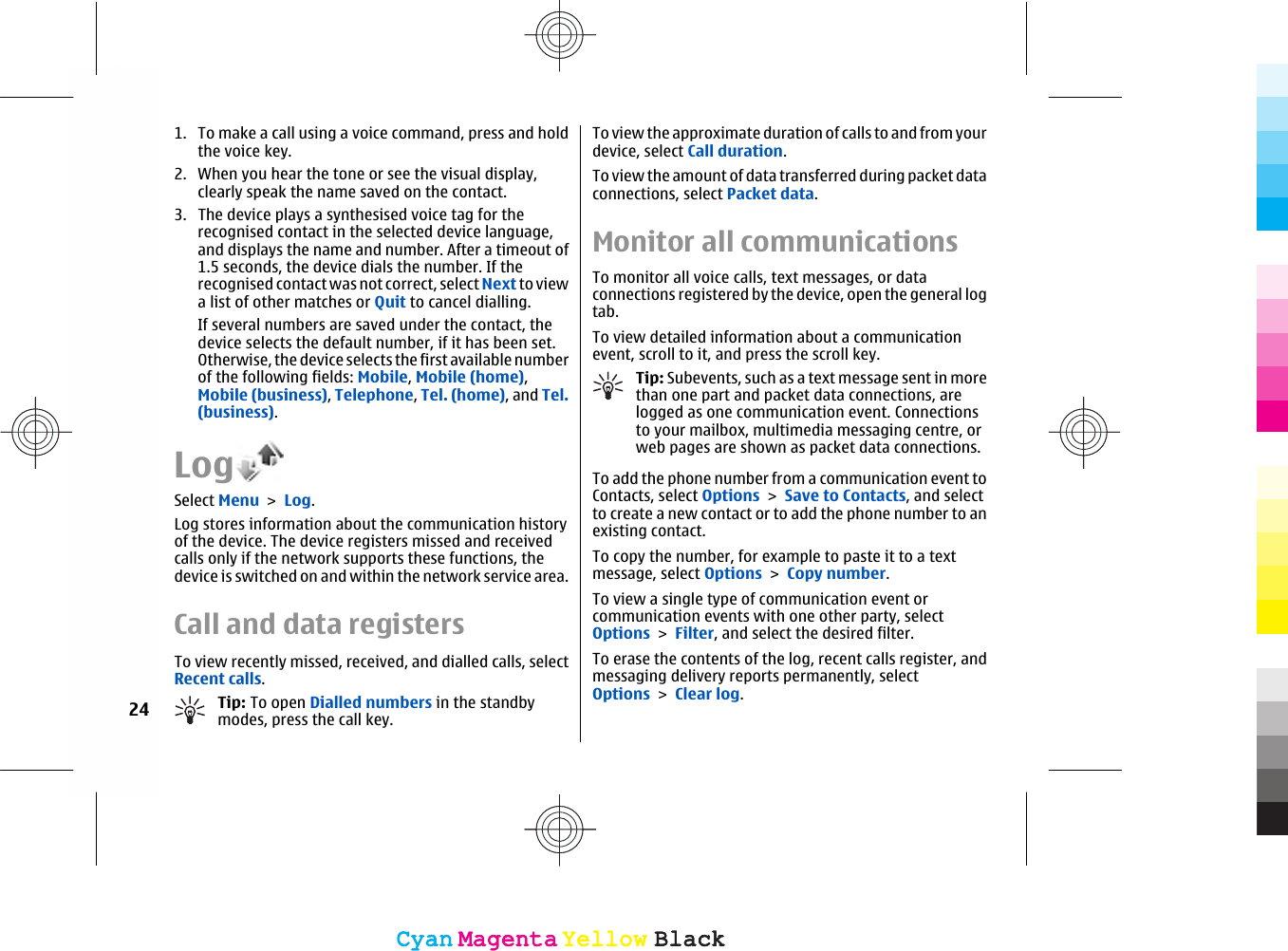 1. To make a call using a voice command, press and holdthe voice key.2. When you hear the tone or see the visual display,clearly speak the name saved on the contact.3. The device plays a synthesised voice tag for therecognised contact in the selected device language,and displays the name and number. After a timeout of1.5 seconds, the device dials the number. If therecognised contact was not correct, select Next to viewa list of other matches or Quit to cancel dialling.If several numbers are saved under the contact, thedevice selects the default number, if it has been set.Otherwise, the device selects the first available numberof the following fields: Mobile, Mobile (home),Mobile (business), Telephone, Tel. (home), and Tel.(business).LogSelect Menu &gt; Log.Log stores information about the communication historyof the device. The device registers missed and receivedcalls only if the network supports these functions, thedevice is switched on and within the network service area.Call and data registersTo view recently missed, received, and dialled calls, selectRecent calls.Tip: To open Dialled numbers in the standbymodes, press the call key.To view the approximate duration of calls to and from yourdevice, select Call duration.To view the amount of data transferred during packet dataconnections, select Packet data.Monitor all communicationsTo monitor all voice calls, text messages, or dataconnections registered by the device, open the general logtab.To view detailed information about a communicationevent, scroll to it, and press the scroll key.Tip: Subevents, such as a text message sent in morethan one part and packet data connections, arelogged as one communication event. Connectionsto your mailbox, multimedia messaging centre, orweb pages are shown as packet data connections.To add the phone number from a communication event toContacts, select Options &gt; Save to Contacts, and selectto create a new contact or to add the phone number to anexisting contact.To copy the number, for example to paste it to a textmessage, select Options &gt; Copy number.To view a single type of communication event orcommunication events with one other party, selectOptions &gt; Filter, and select the desired filter.To erase the contents of the log, recent calls register, andmessaging delivery reports permanently, selectOptions &gt; Clear log.24CyanCyanMagentaMagentaYellowYellowBlackBlackCyanCyanMagentaMagentaYellowYellowBlackBlack