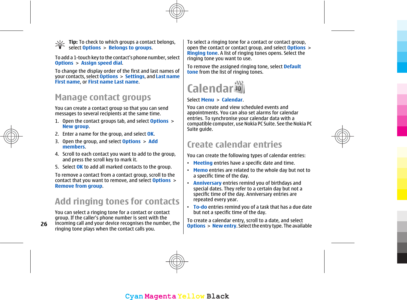 Tip: To check to which groups a contact belongs,select Options &gt; Belongs to groups.To add a 1-touch key to the contact&apos;s phone number, selectOptions &gt; Assign speed dial.To change the display order of the first and last names ofyour contacts, select Options &gt; Settings, and Last nameFirst name, or First name Last name.Manage contact groupsYou can create a contact group so that you can sendmessages to several recipients at the same time.1. Open the contact groups tab, and select Options &gt;New group.2. Enter a name for the group, and select OK.3. Open the group, and select Options &gt; Addmembers.4. Scroll to each contact you want to add to the group,and press the scroll key to mark it.5. Select OK to add all marked contacts to the group.To remove a contact from a contact group, scroll to thecontact that you want to remove, and select Options &gt;Remove from group.Add ringing tones for contactsYou can select a ringing tone for a contact or contactgroup. If the caller&apos;s phone number is sent with theincoming call and your device recognises the number, theringing tone plays when the contact calls you.To select a ringing tone for a contact or contact group,open the contact or contact group, and select Options &gt;Ringing tone. A list of ringing tones opens. Select theringing tone you want to use.To remove the assigned ringing tone, select Defaulttone from the list of ringing tones.CalendarSelect Menu &gt; Calendar.You can create and view scheduled events andappointments. You can also set alarms for calendarentries. To synchronise your calendar data with acompatible computer, use Nokia PC Suite. See the Nokia PCSuite guide.Create calendar entriesYou can create the following types of calendar entries:•Meeting entries have a specific date and time.•Memo entries are related to the whole day but not toa specific time of the day.•Anniversary entries remind you of birthdays andspecial dates. They refer to a certain day but not aspecific time of the day. Anniversary entries arerepeated every year.•To-do entries remind you of a task that has a due datebut not a specific time of the day.To create a calendar entry, scroll to a date, and selectOptions &gt; New entry. Select the entry type. The available26CyanCyanMagentaMagentaYellowYellowBlackBlackCyanCyanMagentaMagentaYellowYellowBlackBlack
