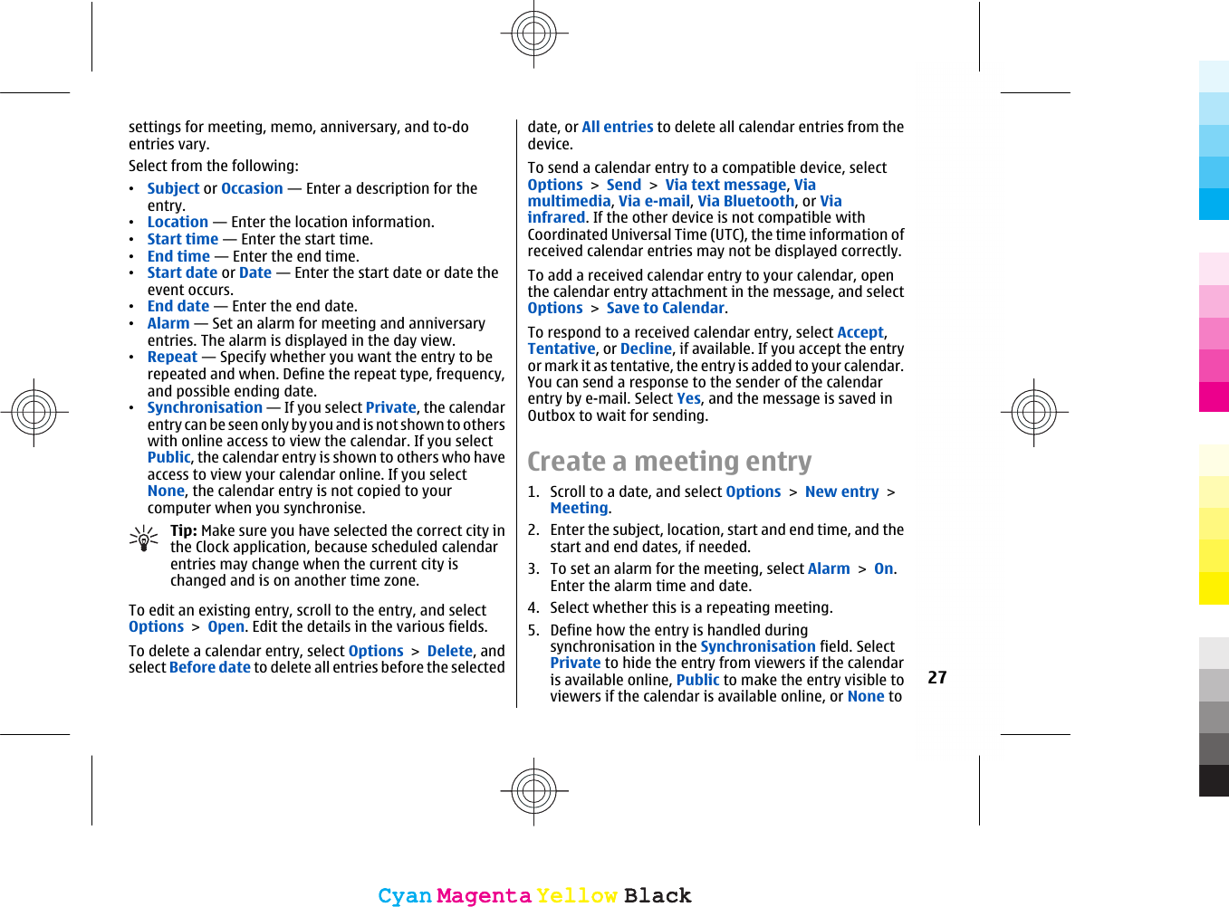 settings for meeting, memo, anniversary, and to-doentries vary.Select from the following:•Subject or Occasion — Enter a description for theentry.•Location — Enter the location information.•Start time — Enter the start time.•End time — Enter the end time.•Start date or Date — Enter the start date or date theevent occurs.•End date — Enter the end date.•Alarm — Set an alarm for meeting and anniversaryentries. The alarm is displayed in the day view.•Repeat — Specify whether you want the entry to berepeated and when. Define the repeat type, frequency,and possible ending date.•Synchronisation — If you select Private, the calendarentry can be seen only by you and is not shown to otherswith online access to view the calendar. If you selectPublic, the calendar entry is shown to others who haveaccess to view your calendar online. If you selectNone, the calendar entry is not copied to yourcomputer when you synchronise.Tip: Make sure you have selected the correct city inthe Clock application, because scheduled calendarentries may change when the current city ischanged and is on another time zone.To edit an existing entry, scroll to the entry, and selectOptions &gt; Open. Edit the details in the various fields.To delete a calendar entry, select Options &gt; Delete, andselect Before date to delete all entries before the selecteddate, or All entries to delete all calendar entries from thedevice.To send a calendar entry to a compatible device, selectOptions &gt; Send &gt; Via text message, Viamultimedia, Via e-mail, Via Bluetooth, or Viainfrared. If the other device is not compatible withCoordinated Universal Time (UTC), the time information ofreceived calendar entries may not be displayed correctly.To add a received calendar entry to your calendar, openthe calendar entry attachment in the message, and selectOptions &gt; Save to Calendar.To respond to a received calendar entry, select Accept,Tentative, or Decline, if available. If you accept the entryor mark it as tentative, the entry is added to your calendar.You can send a response to the sender of the calendarentry by e-mail. Select Yes, and the message is saved inOutbox to wait for sending.Create a meeting entry1. Scroll to a date, and select Options &gt; New entry &gt;Meeting.2. Enter the subject, location, start and end time, and thestart and end dates, if needed.3. To set an alarm for the meeting, select Alarm &gt; On.Enter the alarm time and date.4. Select whether this is a repeating meeting.5. Define how the entry is handled duringsynchronisation in the Synchronisation field. SelectPrivate to hide the entry from viewers if the calendaris available online, Public to make the entry visible toviewers if the calendar is available online, or None to27CyanCyanMagentaMagentaYellowYellowBlackBlackCyanCyanMagentaMagentaYellowYellowBlackBlack