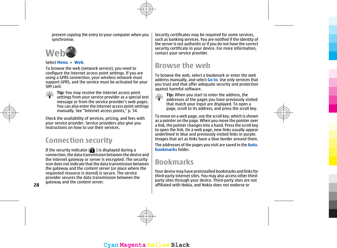 prevent copying the entry to your computer when yousynchronise.WebSelect Menu &gt; Web.To browse the web (network service), you need toconfigure the internet access point settings. If you areusing a GPRS connection, your wireless network mustsupport GPRS, and the service must be activated for yourSIM card.Tip: You may receive the internet access pointsettings from your service provider as a special textmessage or from the service provider&apos;s web pages.You can also enter the internet access point settingsmanually. See &quot;Internet access points,&quot; p. 54.Check the availability of services, pricing, and fees withyour service provider. Service providers also give youinstructions on how to use their services.Connection securityIf the security indicator (  ) is displayed during aconnection, the data transmission between the device andthe internet gateway or server is encrypted. The securityicon does not indicate that the data transmission betweenthe gateway and the content server (or place where therequested resource is stored) is secure. The serviceprovider secures the data transmission between thegateway and the content server.Security certificates may be required for some services,such as banking services. You are notified if the identity ofthe server is not authentic or if you do not have the correctsecurity certificate in your device. For more information,contact your service provider.Browse the webTo browse the web, select a bookmark or enter the webaddress manually, and select Go to. Use only services thatyou trust and that offer adequate security and protectionagainst harmful software.Tip: When you start to enter the address, theaddresses of the pages you have previously visitedthat match your input are displayed. To open apage, scroll to its address, and press the scroll key.To move on a web page, use the scroll key, which is shownas a pointer on the page. When you move the pointer overa link, the pointer changes into a hand. Press the scroll keyto open the link. On a web page, new links usually appearunderlined in blue and previously visited links in purple.Images that act as links have a blue border around them.The addresses of the pages you visit are saved in the Auto.bookmarks folder.BookmarksYour device may have preinstalled bookmarks and links forthird-party internet sites. You may also access other third-party sites through your device. Third-party sites are notaffiliated with Nokia, and Nokia does not endorse or28CyanCyanMagentaMagentaYellowYellowBlackBlackCyanCyanMagentaMagentaYellowYellowBlackBlack
