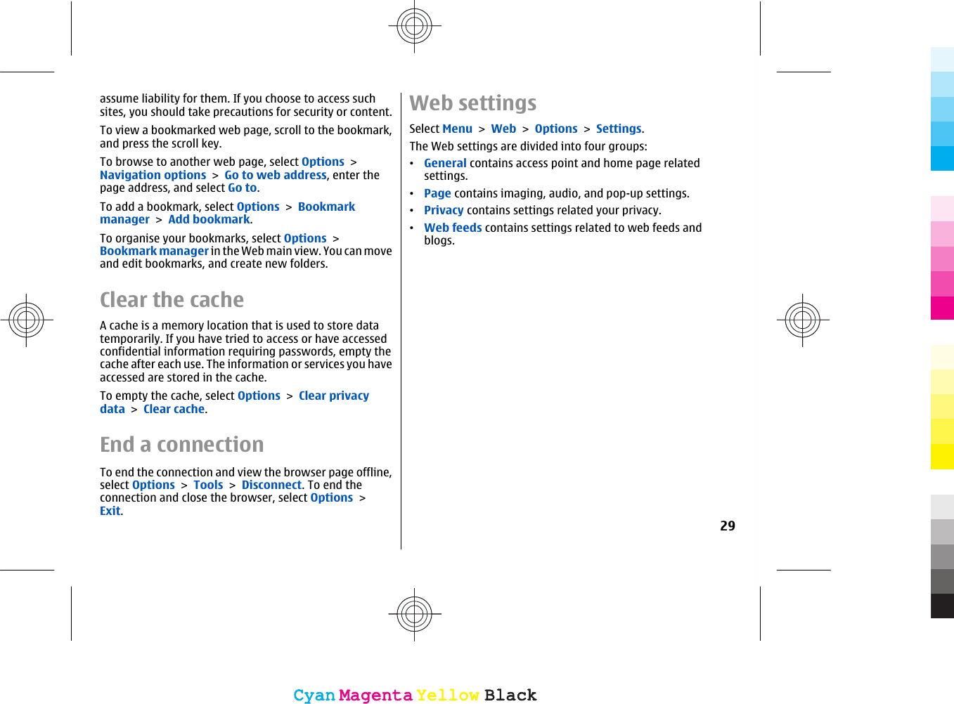 assume liability for them. If you choose to access suchsites, you should take precautions for security or content.To view a bookmarked web page, scroll to the bookmark,and press the scroll key.To browse to another web page, select Options &gt;Navigation options &gt; Go to web address, enter thepage address, and select Go to.To add a bookmark, select Options &gt; Bookmarkmanager &gt; Add bookmark.To organise your bookmarks, select Options &gt;Bookmark manager in the Web main view. You can moveand edit bookmarks, and create new folders.Clear the cacheA cache is a memory location that is used to store datatemporarily. If you have tried to access or have accessedconfidential information requiring passwords, empty thecache after each use. The information or services you haveaccessed are stored in the cache.To empty the cache, select Options &gt; Clear privacydata &gt; Clear cache.End a connectionTo end the connection and view the browser page offline,select Options &gt; Tools &gt; Disconnect. To end theconnection and close the browser, select Options &gt;Exit.Web settingsSelect Menu &gt; Web &gt; Options &gt; Settings.The Web settings are divided into four groups:•General contains access point and home page relatedsettings.•Page contains imaging, audio, and pop-up settings.•Privacy contains settings related your privacy.•Web feeds contains settings related to web feeds andblogs.29CyanCyanMagentaMagentaYellowYellowBlackBlackCyanCyanMagentaMagentaYellowYellowBlackBlack