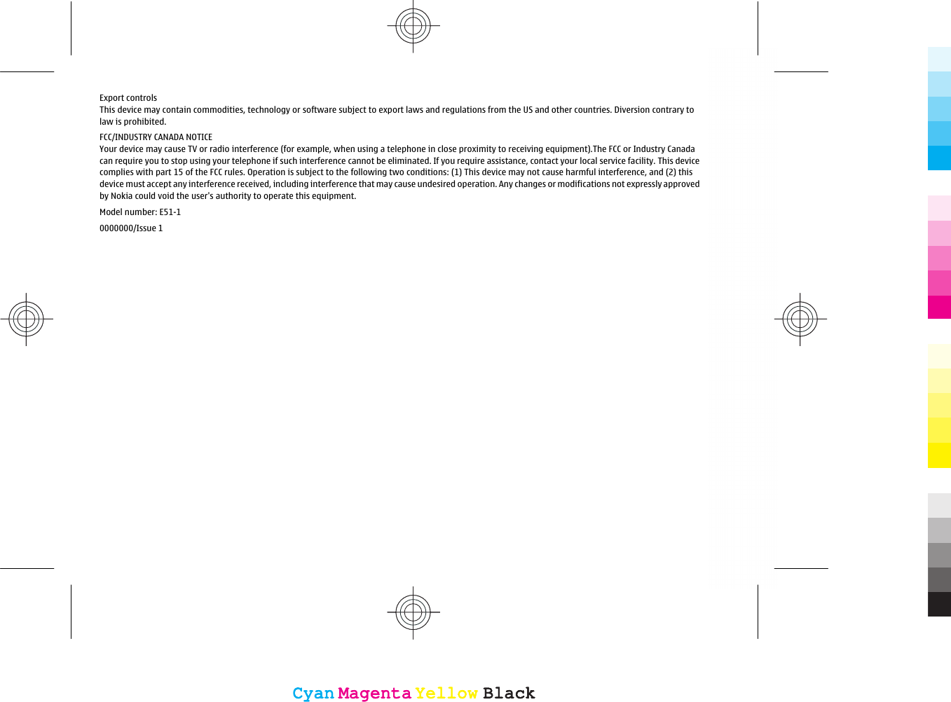 Export controlsThis device may contain commodities, technology or software subject to export laws and regulations from the US and other countries. Diversion contrary tolaw is prohibited.FCC/INDUSTRY CANADA NOTICEYour device may cause TV or radio interference (for example, when using a telephone in close proximity to receiving equipment).The FCC or Industry Canadacan require you to stop using your telephone if such interference cannot be eliminated. If you require assistance, contact your local service facility. This devicecomplies with part 15 of the FCC rules. Operation is subject to the following two conditions: (1) This device may not cause harmful interference, and (2) thisdevice must accept any interference received, including interference that may cause undesired operation. Any changes or modifications not expressly approvedby Nokia could void the user&apos;s authority to operate this equipment.Model number: E51-10000000/Issue 1CyanCyanMagentaMagentaYellowYellowBlackBlackCyanCyanMagentaMagentaYellowYellowBlackBlack