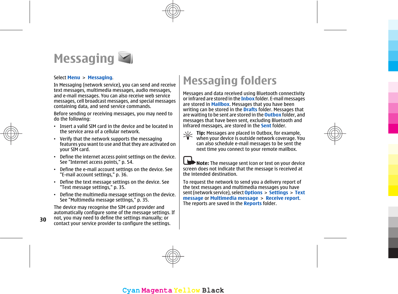 MessagingSelect Menu &gt; Messaging.In Messaging (network service), you can send and receivetext messages, multimedia messages, audio messages,and e-mail messages. You can also receive web servicemessages, cell broadcast messages, and special messagescontaining data, and send service commands.Before sending or receiving messages, you may need todo the following:•Insert a valid SIM card in the device and be located inthe service area of a cellular network.•Verify that the network supports the messagingfeatures you want to use and that they are activated onyour SIM card.•Define the internet access point settings on the device.See &quot;Internet access points,&quot; p. 54.•Define the e-mail account settings on the device. See&quot;E-mail account settings,&quot; p. 36.•Define the text message settings on the device. See&quot;Text message settings,&quot; p. 35.•Define the multimedia message settings on the device.See &quot;Multimedia message settings,&quot; p. 35.The device may recognise the SIM card provider andautomatically configure some of the message settings. Ifnot, you may need to define the settings manually; orcontact your service provider to configure the settings.Messaging foldersMessages and data received using Bluetooth connectivityor infrared are stored in the Inbox folder. E-mail messagesare stored in Mailbox. Messages that you have beenwriting can be stored in the Drafts folder. Messages thatare waiting to be sent are stored in the Outbox folder, andmessages that have been sent, excluding Bluetooth andinfrared messages, are stored in the Sent folder.Tip: Messages are placed in Outbox, for example,when your device is outside network coverage. Youcan also schedule e-mail messages to be sent thenext time you connect to your remote mailbox.Note: The message sent icon or text on your devicescreen does not indicate that the message is received atthe intended destination.To request the network to send you a delivery report ofthe text messages and multimedia messages you havesent (network service), select Options &gt; Settings &gt; Textmessage or Multimedia message &gt; Receive report.The reports are saved in the Reports folder.30CyanCyanMagentaMagentaYellowYellowBlackBlackCyanCyanMagentaMagentaYellowYellowBlackBlack