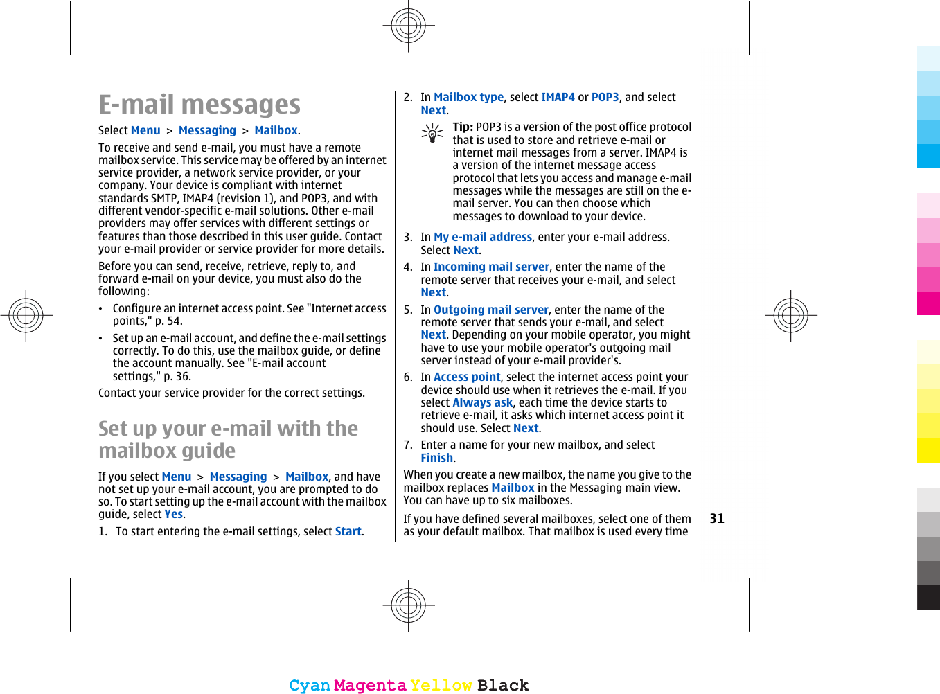 E-mail messagesSelect Menu &gt; Messaging &gt; Mailbox.To receive and send e-mail, you must have a remotemailbox service. This service may be offered by an internetservice provider, a network service provider, or yourcompany. Your device is compliant with internetstandards SMTP, IMAP4 (revision 1), and POP3, and withdifferent vendor-specific e-mail solutions. Other e-mailproviders may offer services with different settings orfeatures than those described in this user guide. Contactyour e-mail provider or service provider for more details.Before you can send, receive, retrieve, reply to, andforward e-mail on your device, you must also do thefollowing:•Configure an internet access point. See &quot;Internet accesspoints,&quot; p. 54.•Set up an e-mail account, and define the e-mail settingscorrectly. To do this, use the mailbox guide, or definethe account manually. See &quot;E-mail accountsettings,&quot; p. 36.Contact your service provider for the correct settings.Set up your e-mail with themailbox guideIf you select Menu &gt; Messaging &gt; Mailbox, and havenot set up your e-mail account, you are prompted to doso. To start setting up the e-mail account with the mailboxguide, select Yes.1. To start entering the e-mail settings, select Start.2. In Mailbox type, select IMAP4 or POP3, and selectNext.Tip: POP3 is a version of the post office protocolthat is used to store and retrieve e-mail orinternet mail messages from a server. IMAP4 isa version of the internet message accessprotocol that lets you access and manage e-mailmessages while the messages are still on the e-mail server. You can then choose whichmessages to download to your device.3. In My e-mail address, enter your e-mail address.Select Next.4. In Incoming mail server, enter the name of theremote server that receives your e-mail, and selectNext.5. In Outgoing mail server, enter the name of theremote server that sends your e-mail, and selectNext. Depending on your mobile operator, you mighthave to use your mobile operator&apos;s outgoing mailserver instead of your e-mail provider&apos;s.6. In Access point, select the internet access point yourdevice should use when it retrieves the e-mail. If youselect Always ask, each time the device starts toretrieve e-mail, it asks which internet access point itshould use. Select Next.7. Enter a name for your new mailbox, and selectFinish.When you create a new mailbox, the name you give to themailbox replaces Mailbox in the Messaging main view.You can have up to six mailboxes.If you have defined several mailboxes, select one of themas your default mailbox. That mailbox is used every time31CyanCyanMagentaMagentaYellowYellowBlackBlackCyanCyanMagentaMagentaYellowYellowBlackBlack