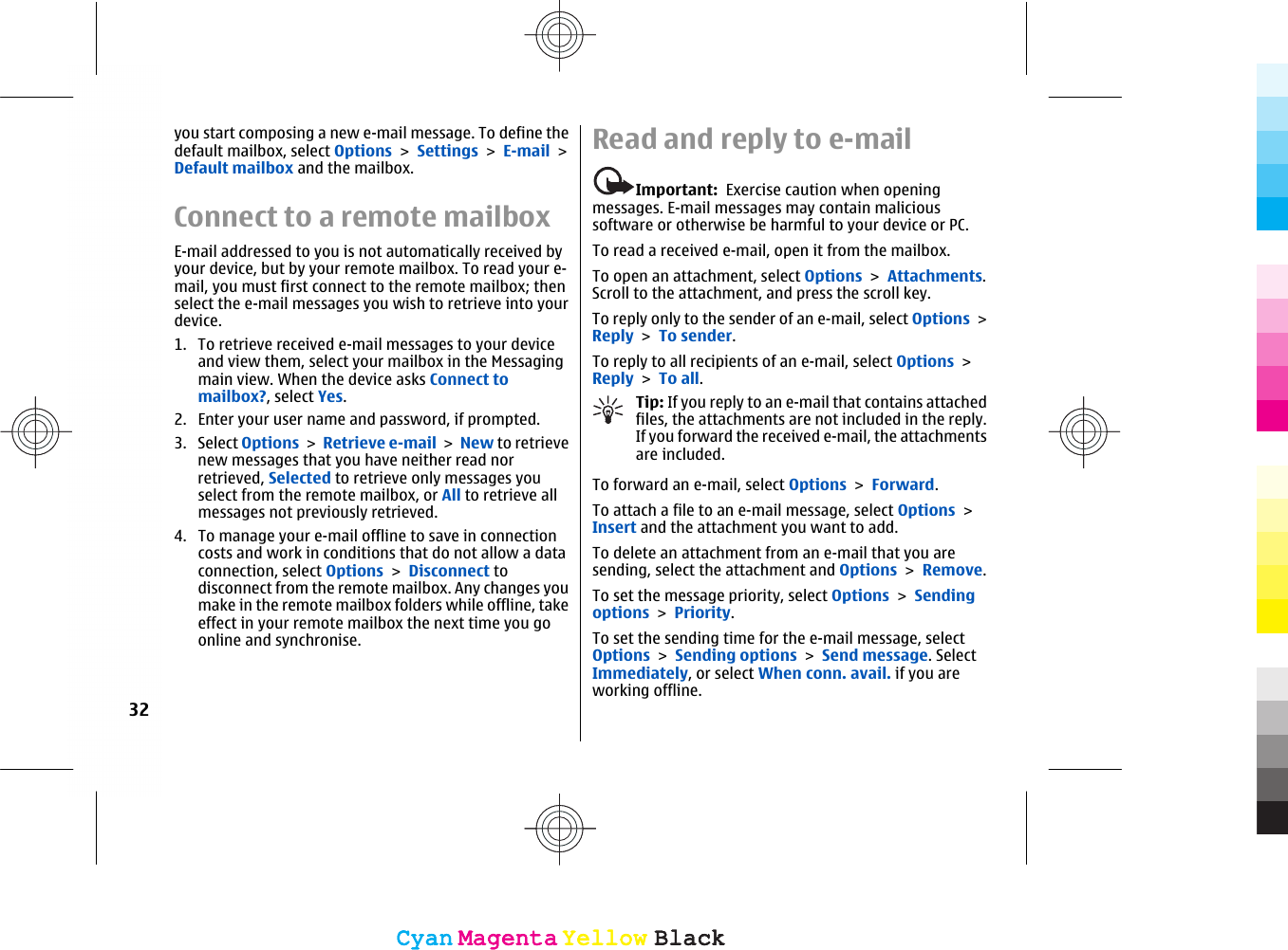 you start composing a new e-mail message. To define thedefault mailbox, select Options &gt; Settings &gt; E-mail &gt;Default mailbox and the mailbox.Connect to a remote mailboxE-mail addressed to you is not automatically received byyour device, but by your remote mailbox. To read your e-mail, you must first connect to the remote mailbox; thenselect the e-mail messages you wish to retrieve into yourdevice.1. To retrieve received e-mail messages to your deviceand view them, select your mailbox in the Messagingmain view. When the device asks Connect tomailbox?, select Yes.2. Enter your user name and password, if prompted.3. Select Options &gt; Retrieve e-mail &gt; New to retrievenew messages that you have neither read norretrieved, Selected to retrieve only messages youselect from the remote mailbox, or All to retrieve allmessages not previously retrieved.4. To manage your e-mail offline to save in connectioncosts and work in conditions that do not allow a dataconnection, select Options &gt; Disconnect todisconnect from the remote mailbox. Any changes youmake in the remote mailbox folders while offline, takeeffect in your remote mailbox the next time you goonline and synchronise.Read and reply to e-mailImportant:  Exercise caution when openingmessages. E-mail messages may contain malicioussoftware or otherwise be harmful to your device or PC.To read a received e-mail, open it from the mailbox.To open an attachment, select Options &gt; Attachments.Scroll to the attachment, and press the scroll key.To reply only to the sender of an e-mail, select Options &gt;Reply &gt; To sender.To reply to all recipients of an e-mail, select Options &gt;Reply &gt; To all.Tip: If you reply to an e-mail that contains attachedfiles, the attachments are not included in the reply.If you forward the received e-mail, the attachmentsare included.To forward an e-mail, select Options &gt; Forward.To attach a file to an e-mail message, select Options &gt;Insert and the attachment you want to add.To delete an attachment from an e-mail that you aresending, select the attachment and Options &gt; Remove.To set the message priority, select Options &gt; Sendingoptions &gt; Priority.To set the sending time for the e-mail message, selectOptions &gt; Sending options &gt; Send message. SelectImmediately, or select When conn. avail. if you areworking offline.32CyanCyanMagentaMagentaYellowYellowBlackBlackCyanCyanMagentaMagentaYellowYellowBlackBlack