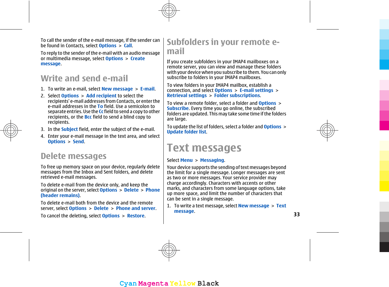 To call the sender of the e-mail message, if the sender canbe found in Contacts, select Options &gt; Call.To reply to the sender of the e-mail with an audio messageor multimedia message, select Options &gt; Createmessage.Write and send e-mail1. To write an e-mail, select New message &gt; E-mail.2. Select Options &gt; Add recipient to select therecipients&apos; e-mail addresses from Contacts, or enter thee-mail addresses in the To field. Use a semicolon toseparate entries. Use the Cc fie ld t o send a copy t o otherrecipients, or the Bcc field to send a blind copy torecipients.3. In the Subject field, enter the subject of the e-mail.4. Enter your e-mail message in the text area, and selectOptions &gt; Send.Delete messagesTo free up memory space on your device, regularly deletemessages from the Inbox and Sent folders, and deleteretrieved e-mail messages.To delete e-mail from the device only, and keep theoriginal on the server, select Options &gt; Delete &gt; Phone(header remains).To delete e-mail both from the device and the remoteserver, select Options &gt; Delete &gt; Phone and server.To cancel the deleting, select Options &gt; Restore.Subfolders in your remote e-mailIf you create subfolders in your IMAP4 mailboxes on aremote server, you can view and manage these folderswith your device when you subscribe to them. You can onlysubscribe to folders in your IMAP4 mailboxes.To view folders in your IMAP4 mailbox, establish aconnection, and select Options &gt; E-mail settings &gt;Retrieval settings &gt; Folder subscriptions.To view a remote folder, select a folder and Options &gt;Subscribe. Every time you go online, the subscribedfolders are updated. This may take some time if the foldersare large.To update the list of folders, select a folder and Options &gt;Update folder list.Text messagesSelect Menu &gt; Messaging.Your device supports the sending of text messages beyondthe limit for a single message. Longer messages are sentas two or more messages. Your service provider maycharge accordingly. Characters with accents or othermarks, and characters from some language options, takeup more space, and limit the number of characters thatcan be sent in a single message.1. To write a text message, select New message &gt; Textmessage.33CyanCyanMagentaMagentaYellowYellowBlackBlackCyanCyanMagentaMagentaYellowYellowBlackBlack