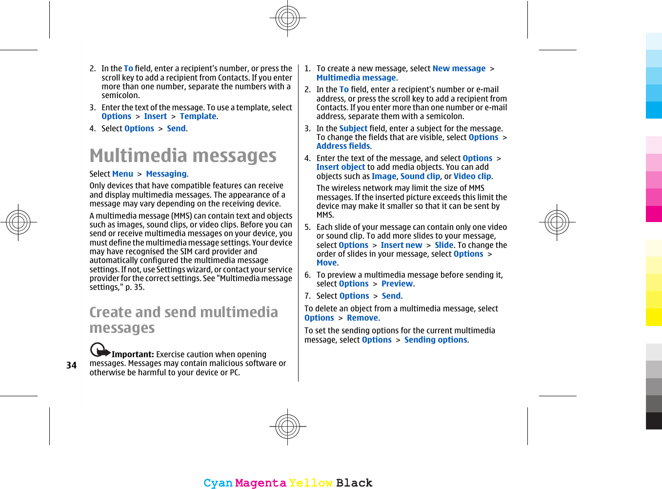 2. In the To field, enter a recipient&apos;s number, or press thescroll key to add a recipient from Contacts. If you entermore than one number, separate the numbers with asemicolon.3. Enter the text of the message. To use a template, selectOptions &gt; Insert &gt; Template.4. Select Options &gt; Send.Multimedia messagesSelect Menu &gt; Messaging.Only devices that have compatible features can receiveand display multimedia messages. The appearance of amessage may vary depending on the receiving device.A multimedia message (MMS) can contain text and objectssuch as images, sound clips, or video clips. Before you cansend or receive multimedia messages on your device, youmust define the multimedia message settings. Your devicemay have recognised the SIM card provider andautomatically configured the multimedia messagesettings. If not, use Settings wizard, or contact your serviceprovider for the correct settings. See &quot;Multimedia messagesettings,&quot; p. 35.Create and send multimediamessagesImportant: Exercise caution when openingmessages. Messages may contain malicious software orotherwise be harmful to your device or PC.1. To create a new message, select New message &gt;Multimedia message.2. In the To field, enter a recipient&apos;s number or e-mailaddress, or press the scroll key to add a recipient fromContacts. If you enter more than one number or e-mailaddress, separate them with a semicolon.3. In the Subject field, enter a subject for the message.To change the fields that are visible, select Options &gt;Address fields.4. Enter the text of the message, and select Options &gt;Insert object to add media objects. You can addobjects such as Image, Sound clip, or Video clip.The wireless network may limit the size of MMSmessages. If the inserted picture exceeds this limit thedevice may make it smaller so that it can be sent byMMS.5. Each slide of your message can contain only one videoor sound clip. To add more slides to your message,select Options &gt; Insert new &gt; Slide. To change theorder of slides in your message, select Options &gt;Move.6. To preview a multimedia message before sending it,select Options &gt; Preview.7. Select Options &gt; Send.To delete an object from a multimedia message, selectOptions &gt; Remove.To set the sending options for the current multimediamessage, select Options &gt; Sending options.34CyanCyanMagentaMagentaYellowYellowBlackBlackCyanCyanMagentaMagentaYellowYellowBlackBlack