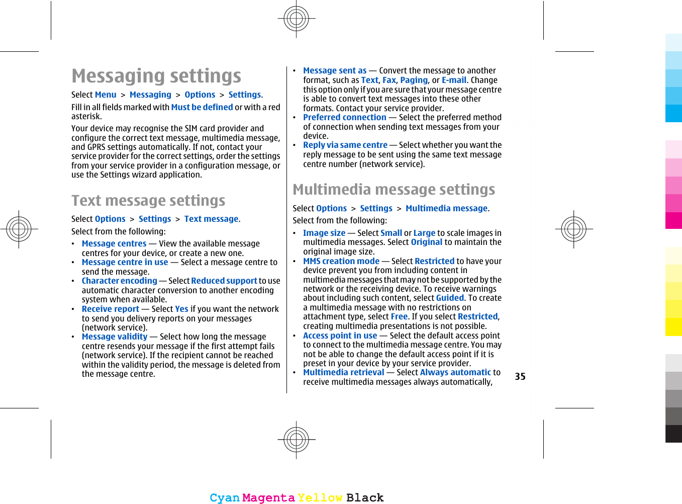 Messaging settingsSelect Menu &gt; Messaging &gt; Options &gt; Settings.Fill in all fields marked with Must be defined or with a redasterisk.Your device may recognise the SIM card provider andconfigure the correct text message, multimedia message,and GPRS settings automatically. If not, contact yourservice provider for the correct settings, order the settingsfrom your service provider in a configuration message, oruse the Settings wizard application.Text message settingsSelect Options &gt; Settings &gt; Text message.Select from the following:•Message centres — View the available messagecentres for your device, or create a new one.•Message centre in use — Select a message centre tosend the message.•Character encoding — Select Reduced support to useautomatic character conversion to another encodingsystem when available.•Receive report — Select Yes if you want the networkto send you delivery reports on your messages(network service).•Message validity — Select how long the messagecentre resends your message if the first attempt fails(network service). If the recipient cannot be reachedwithin the validity period, the message is deleted fromthe message centre.•Message sent as — Convert the message to anotherformat, such as Text, Fax, Paging, or E-mail. Changethis option only if you are sure that your message centreis able to convert text messages into these otherformats. Contact your service provider.•Preferred connection — Select the preferred methodof connection when sending text messages from yourdevice.•Reply via same centre — Select whether you want thereply message to be sent using the same text messagecentre number (network service).Multimedia message settingsSelect Options &gt; Settings &gt; Multimedia message.Select from the following:•Image size — Select Small or Large to scale images inmultimedia messages. Select Original to maintain theoriginal image size.•MMS creation mode — Select Restricted to have yourdevice prevent you from including content inmultimedia messages that may not be supported by thenetwork or the receiving device. To receive warningsabout including such content, select Guided. To createa multimedia message with no restrictions onattachment type, select Free. If you select Restricted,creating multimedia presentations is not possible.•Access point in use — Select the default access pointto connect to the multimedia message centre. You maynot be able to change the default access point if it ispreset in your device by your service provider.•Multimedia retrieval — Select Always automatic toreceive multimedia messages always automatically, 35CyanCyanMagentaMagentaYellowYellowBlackBlackCyanCyanMagentaMagentaYellowYellowBlackBlack