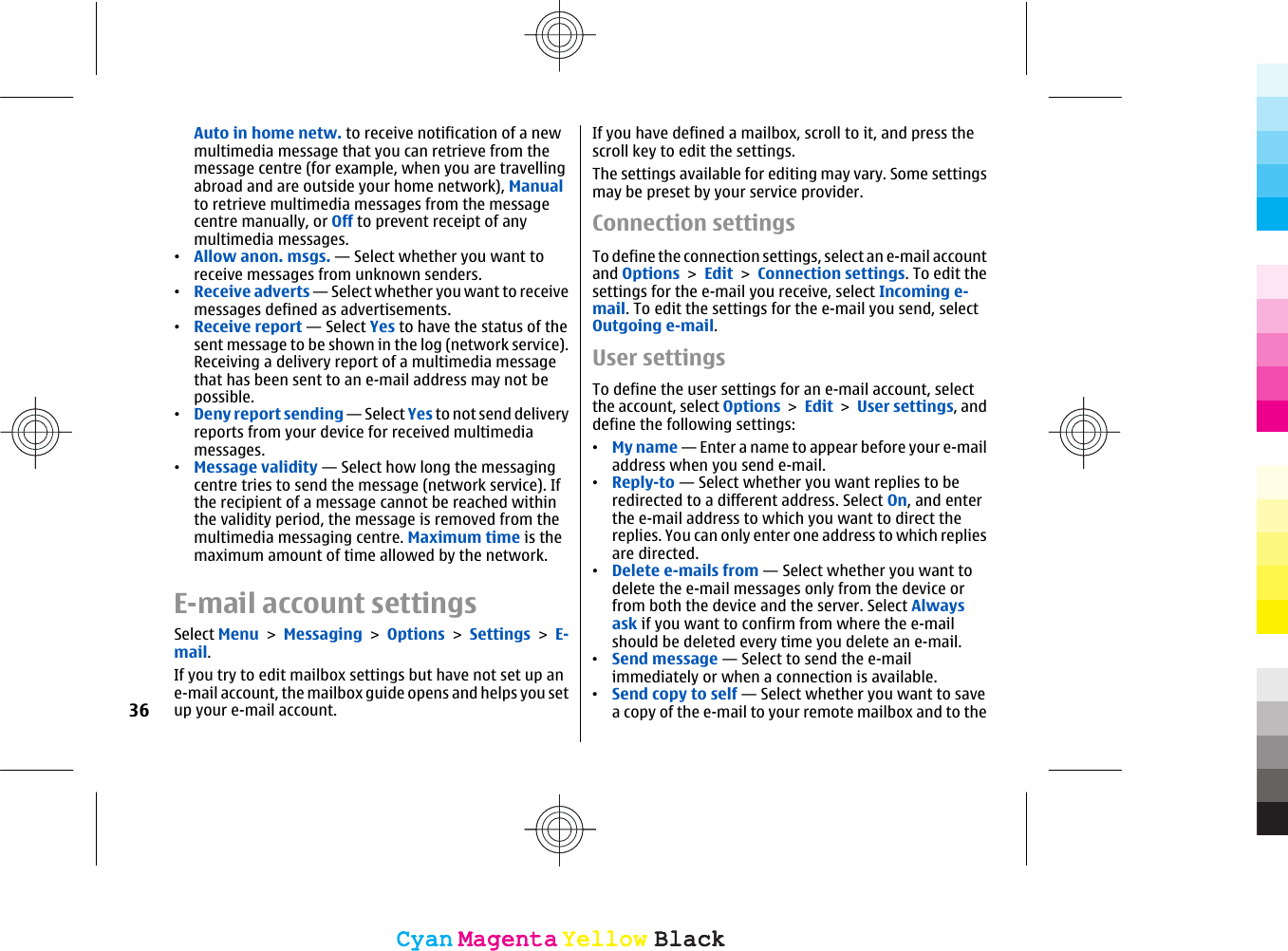 Auto in home netw. to receive notification of a newmultimedia message that you can retrieve from themessage centre (for example, when you are travellingabroad and are outside your home network), Manualto retrieve multimedia messages from the messagecentre manually, or Off to prevent receipt of anymultimedia messages.•Allow anon. msgs. — Select whether you want toreceive messages from unknown senders.•Receive adverts — Select whether you want to receivemessages defined as advertisements.•Receive report — Select Yes to have the status of thesent message to be shown in the log (network service).Receiving a delivery report of a multimedia messagethat has been sent to an e-mail address may not bepossible.•Deny report sending — Select Yes to not send deliveryreports from your device for received multimediamessages.•Message validity — Select how long the messagingcentre tries to send the message (network service). Ifthe recipient of a message cannot be reached withinthe validity period, the message is removed from themultimedia messaging centre. Maximum time is themaximum amount of time allowed by the network.E-mail account settingsSelect Menu &gt; Messaging &gt; Options &gt; Settings &gt; E-mail.If you try to edit mailbox settings but have not set up ane-mail account, the mailbox guide opens and helps you setup your e-mail account.If you have defined a mailbox, scroll to it, and press thescroll key to edit the settings.The settings available for editing may vary. Some settingsmay be preset by your service provider.Connection settingsTo define the connection settings, select an e-mail accountand Options &gt; Edit &gt; Connection settings. To edit thesettings for the e-mail you receive, select Incoming e-mail. To edit the settings for the e-mail you send, selectOutgoing e-mail.User settingsTo define the user settings for an e-mail account, selectthe account, select Options &gt; Edit &gt; User settings, anddefine the following settings:•My name — Enter a name to appear before your e-mailaddress when you send e-mail.•Reply-to — Select whether you want replies to beredirected to a different address. Select On, and enterthe e-mail address to which you want to direct thereplies. You can only enter one address to which repliesare directed.•Delete e-mails from — Select whether you want todelete the e-mail messages only from the device orfrom both the device and the server. Select Alwaysask if you want to confirm from where the e-mailshould be deleted every time you delete an e-mail.•Send message — Select to send the e-mailimmediately or when a connection is available.•Send copy to self — Select whether you want to savea copy of the e-mail to your remote mailbox and to the36CyanCyanMagentaMagentaYellowYellowBlackBlackCyanCyanMagentaMagentaYellowYellowBlackBlack
