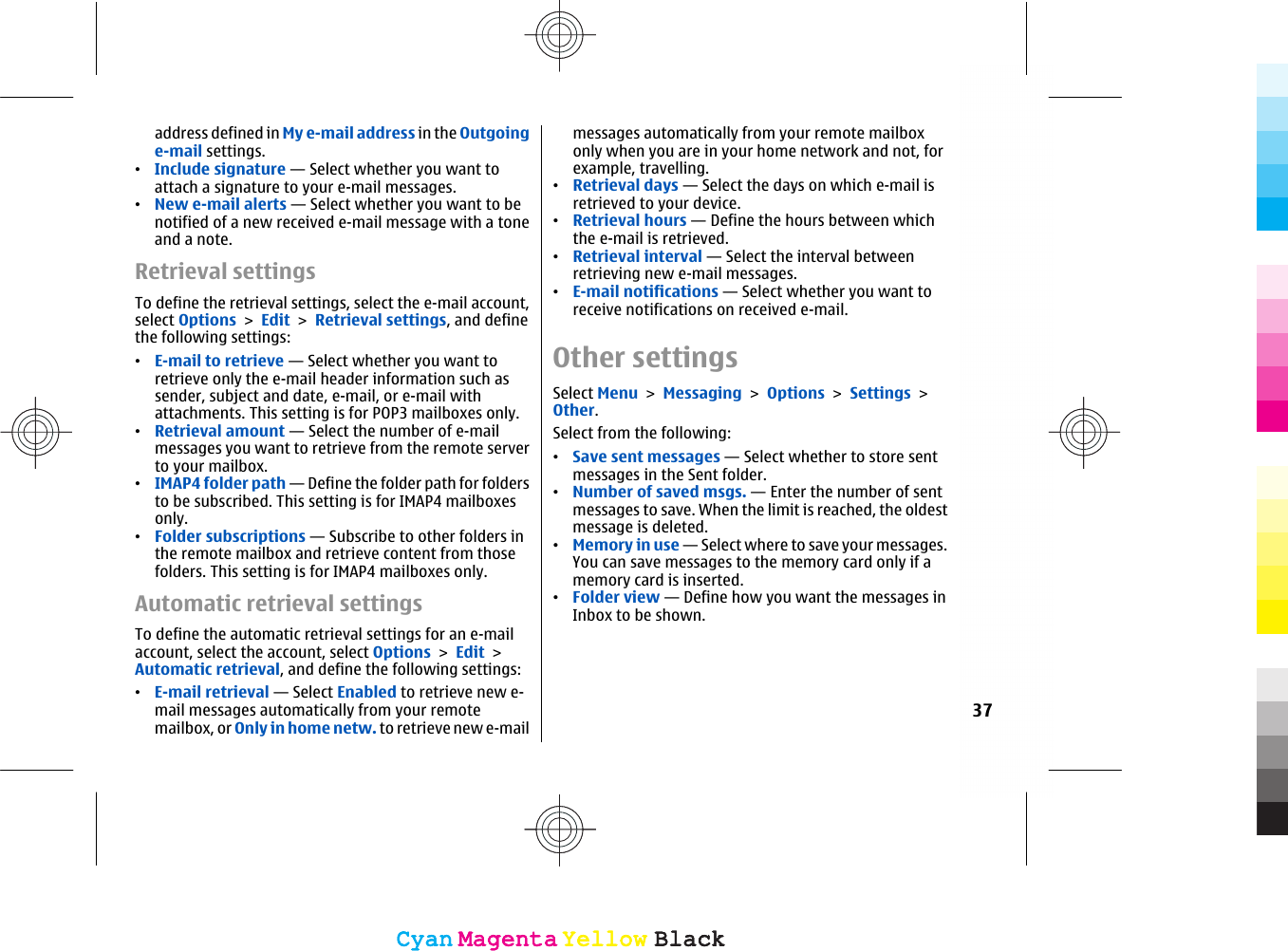 address defined in My e-mail address in the Outgoinge-mail settings.•Include signature — Select whether you want toattach a signature to your e-mail messages.•New e-mail alerts — Select whether you want to benotified of a new received e-mail message with a toneand a note.Retrieval settingsTo define the retrieval settings, select the e-mail account,select Options &gt; Edit &gt; Retrieval settings, and definethe following settings:•E-mail to retrieve — Select whether you want toretrieve only the e-mail header information such assender, subject and date, e-mail, or e-mail withattachments. This setting is for POP3 mailboxes only.•Retrieval amount — Select the number of e-mailmessages you want to retrieve from the remote serverto your mailbox.•IMAP4 folder path — Define the folder path for foldersto be subscribed. This setting is for IMAP4 mailboxesonly.•Folder subscriptions — Subscribe to other folders inthe remote mailbox and retrieve content from thosefolders. This setting is for IMAP4 mailboxes only.Automatic retrieval settingsTo define the automatic retrieval settings for an e-mailaccount, select the account, select Options &gt; Edit &gt;Automatic retrieval, and define the following settings:•E-mail retrieval — Select Enabled to retrieve new e-mail messages automatically from your remotemailbox, or Only in home netw. to retrieve new e-mailmessages automatically from your remote mailboxonly when you are in your home network and not, forexample, travelling.•Retrieval days — Select the days on which e-mail isretrieved to your device.•Retrieval hours — Define the hours between whichthe e-mail is retrieved.•Retrieval interval — Select the interval betweenretrieving new e-mail messages.•E-mail notifications — Select whether you want toreceive notifications on received e-mail.Other settingsSelect Menu &gt; Messaging &gt; Options &gt; Settings &gt;Other.Select from the following:•Save sent messages — Select whether to store sentmessages in the Sent folder.•Number of saved msgs. — Enter the number of sentmessages to save. When the limit is reached, the oldestmessage is deleted.•Memory in use — Select where to save your messages.You can save messages to the memory card only if amemory card is inserted.•Folder view — Define how you want the messages inInbox to be shown.37CyanCyanMagentaMagentaYellowYellowBlackBlackCyanCyanMagentaMagentaYellowYellowBlackBlack