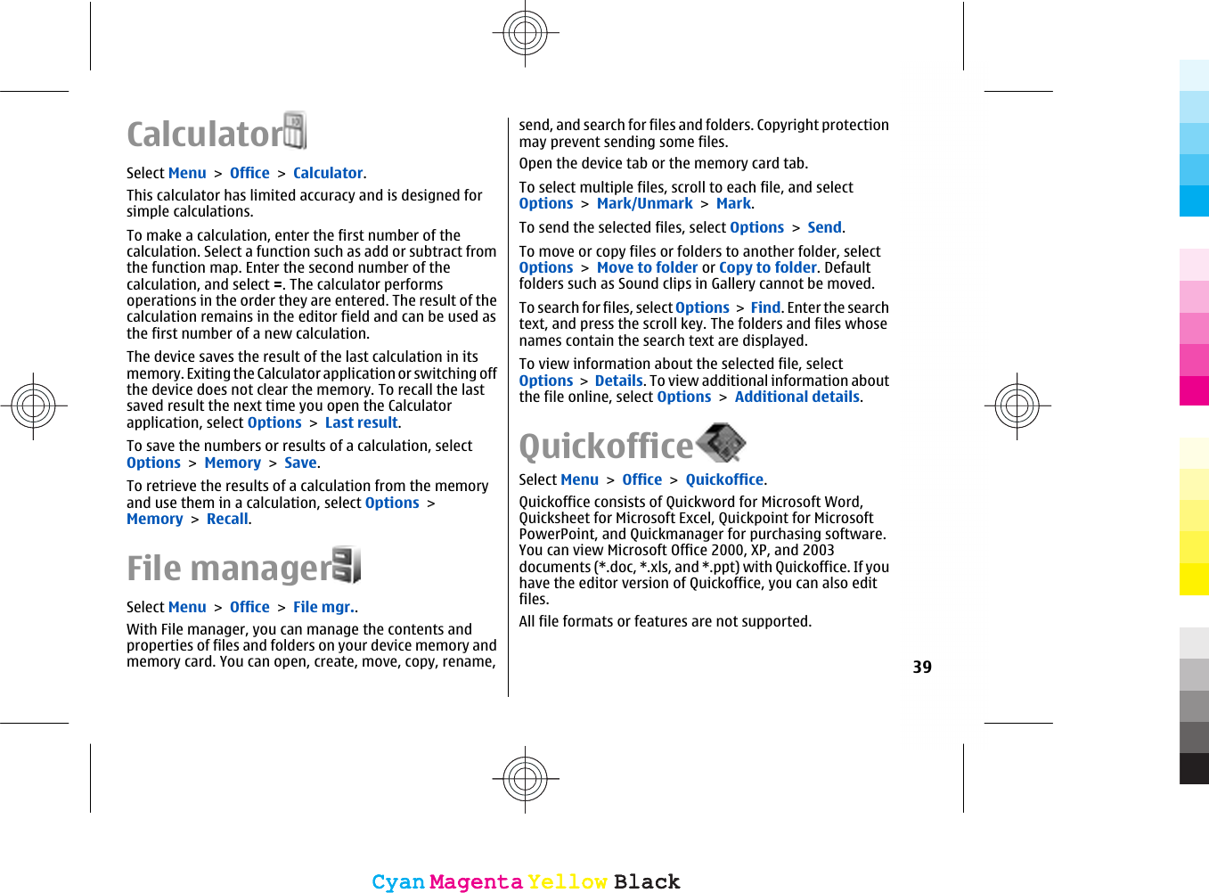 CalculatorSelect Menu &gt; Office &gt; Calculator.This calculator has limited accuracy and is designed forsimple calculations.To make a calculation, enter the first number of thecalculation. Select a function such as add or subtract fromthe function map. Enter the second number of thecalculation, and select =. The calculator performsoperations in the order they are entered. The result of thecalculation remains in the editor field and can be used asthe first number of a new calculation.The device saves the result of the last calculation in itsmemory. Exiting the Calculator application or switching offthe device does not clear the memory. To recall the lastsaved result the next time you open the Calculatorapplication, select Options &gt; Last result.To save the numbers or results of a calculation, selectOptions &gt; Memory &gt; Save.To retrieve the results of a calculation from the memoryand use them in a calculation, select Options &gt;Memory &gt; Recall.File managerSelect Menu &gt; Office &gt; File mgr..With File manager, you can manage the contents andproperties of files and folders on your device memory andmemory card. You can open, create, move, copy, rename,send, and search for files and folders. Copyright protectionmay prevent sending some files.Open the device tab or the memory card tab.To select multiple files, scroll to each file, and selectOptions &gt; Mark/Unmark &gt; Mark.To send the selected files, select Options &gt; Send.To move or copy files or folders to another folder, selectOptions &gt; Move to folder or Copy to folder. Defaultfolders such as Sound clips in Gallery cannot be moved.To search for files, select Options &gt; Find. Enter the searchtext, and press the scroll key. The folders and files whosenames contain the search text are displayed.To view information about the selected file, selectOptions &gt; Details. To view additional information aboutthe file online, select Options &gt; Additional details.QuickofficeSelect Menu &gt; Office &gt; Quickoffice.Quickoffice consists of Quickword for Microsoft Word,Quicksheet for Microsoft Excel, Quickpoint for MicrosoftPowerPoint, and Quickmanager for purchasing software.You can view Microsoft Office 2000, XP, and 2003documents (*.doc, *.xls, and *.ppt) with Quickoffice. If youhave the editor version of Quickoffice, you can also editfiles.All file formats or features are not supported.39CyanCyanMagentaMagentaYellowYellowBlackBlackCyanCyanMagentaMagentaYellowYellowBlackBlack