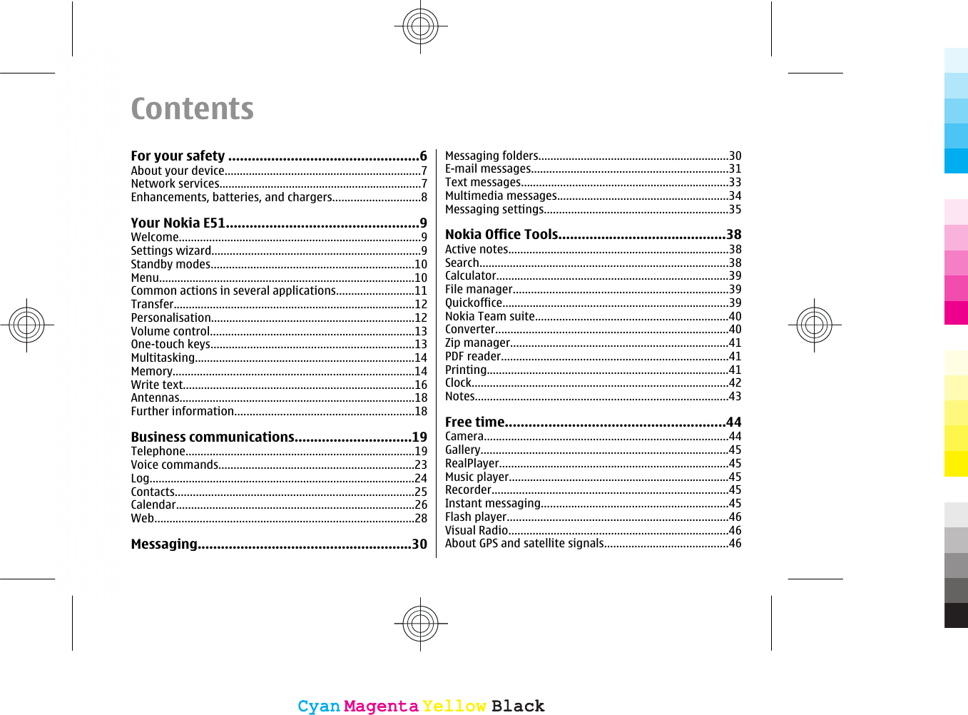 ContentsFor your safety .................................................6About your device.................................................................7Network services...................................................................7Enhancements, batteries, and chargers.............................8Your Nokia E51.................................................9Welcome................................................................................9Settings wizard.....................................................................9Standby modes...................................................................10Menu....................................................................................10Common actions in several applications..........................11Transfer................................................................................12Personalisation...................................................................12Volume control....................................................................13One-touch keys...................................................................13Multitasking.........................................................................14Memory................................................................................14Write text.............................................................................16Antennas..............................................................................18Further information...........................................................18Business communications..............................19Telephone............................................................................19Voice commands.................................................................23Log........................................................................................24Contacts...............................................................................25Calendar...............................................................................26Web......................................................................................28Messaging.......................................................30Messaging folders...............................................................30E-mail messages.................................................................31Text messages.....................................................................33Multimedia messages.........................................................34Messaging settings.............................................................35Nokia Office Tools...........................................38Active notes.........................................................................38Search..................................................................................38Calculator.............................................................................39File manager.......................................................................39Quickoffice...........................................................................39Nokia Team suite................................................................40Converter.............................................................................40Zip manager........................................................................41PDF reader...........................................................................41Printing................................................................................41Clock.....................................................................................42Notes....................................................................................43Free time........................................................44Camera.................................................................................44Gallery..................................................................................45RealPlayer............................................................................45Music player.........................................................................45Recorder..............................................................................45Instant messaging..............................................................45Flash player.........................................................................46Visual Radio.........................................................................46About GPS and satellite signals.........................................46CyanCyanMagentaMagentaYellowYellowBlackBlackCyanCyanMagentaMagentaYellowYellowBlackBlack