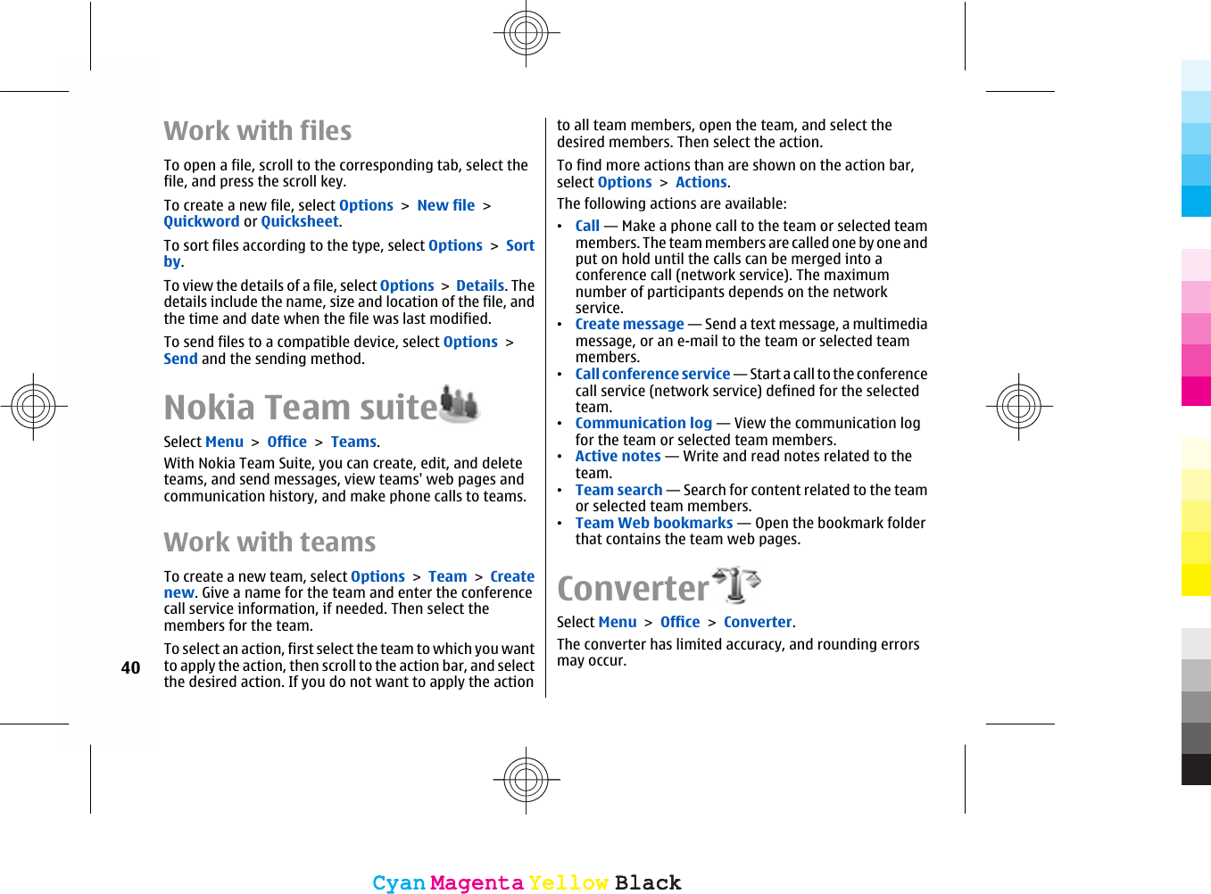 Work with filesTo open a file, scroll to the corresponding tab, select thefile, and press the scroll key.To create a new file, select Options &gt; New file &gt;Quickword or Quicksheet.To sort files according to the type, select Options &gt; Sortby.To view the details of a file, select Options &gt; Details. Thedetails include the name, size and location of the file, andthe time and date when the file was last modified.To send files to a compatible device, select Options &gt;Send and the sending method.Nokia Team suiteSelect Menu &gt; Office &gt; Teams.With Nokia Team Suite, you can create, edit, and deleteteams, and send messages, view teams&apos; web pages andcommunication history, and make phone calls to teams.Work with teamsTo create a new team, select Options &gt; Team &gt; Createnew. Give a name for the team and enter the conferencecall service information, if needed. Then select themembers for the team.To select an action, first select the team to which you wantto apply the action, then scroll to the action bar, and selectthe desired action. If you do not want to apply the actionto all team members, open the team, and select thedesired members. Then select the action.To find more actions than are shown on the action bar,select Options &gt; Actions.The following actions are available:•Call — Make a phone call to the team or selected teammembers. The team members are called one by one andput on hold until the calls can be merged into aconference call (network service). The maximumnumber of participants depends on the networkservice.•Create message — Send a text message, a multimediamessage, or an e-mail to the team or selected teammembers.•Call conference service — Start a call to the conferencecall service (network service) defined for the selectedteam.•Communication log — View the communication logfor the team or selected team members.•Active notes — Write and read notes related to theteam.•Team search — Search for content related to the teamor selected team members.•Team Web bookmarks — Open the bookmark folderthat contains the team web pages.ConverterSelect Menu &gt; Office &gt; Converter.The converter has limited accuracy, and rounding errorsmay occur.40CyanCyanMagentaMagentaYellowYellowBlackBlackCyanCyanMagentaMagentaYellowYellowBlackBlack