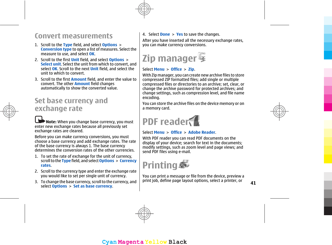 Convert measurements1. Scroll to the Type field, and select Options &gt;Conversion type to open a list of measures. Select themeasure to use, and select OK.2. Scroll to the first Unit field, and select Options &gt;Select unit. Select the unit from which to convert, andselect OK. Scroll to the next Unit field, and select theunit to which to convert.3. Scroll to the first Amount field, and enter the value toconvert. The other Amount field changesautomatically to show the converted value.Set base currency andexchange rateNote: When you change base currency, you mustenter new exchange rates because all previously setexchange rates are cleared.Before you can make currency conversions, you mustchoose a base currency and add exchange rates. The rateof the base currency is always 1. The base currencydetermines the conversion rates of the other currencies.1. To set the rate of exchange for the unit of currency,scroll to the Type field, and select Options &gt;  Currencyrates.2. Scroll to the currency type and enter the exchange rateyou would like to set per single unit of currency.3. To change the base currency, scroll to the currency, andselect Options &gt; Set as base currency.4. Select Done &gt; Yes to save the changes.After you have inserted all the necessary exchange rates,you can make currency conversions.Zip managerSelect Menu &gt; Office &gt; Zip.With Zip manager, you can create new archive files to storecompressed ZIP formatted files; add single or multiplecompressed files or directories to an archive; set, clear, orchange the archive password for protected archives; andchange settings, such as compression level, and file nameencoding.You can store the archive files on the device memory or ona memory card.PDF readerSelect Menu &gt; Office &gt; Adobe Reader.With PDF reader you can read PDF documents on thedisplay of your device; search for text in the documents;modify settings, such as zoom level and page views; andsend PDF files using e-mail.PrintingYou can print a message or file from the device, preview aprint job, define page layout options, select a printer, or 41CyanCyanMagentaMagentaYellowYellowBlackBlackCyanCyanMagentaMagentaYellowYellowBlackBlack